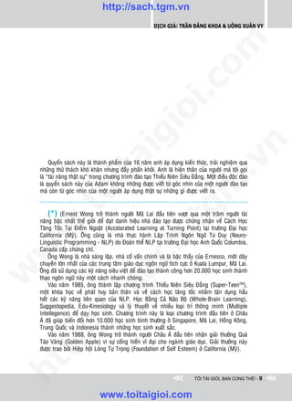 http://sach.tgm.vn
                                                            Dịch giả: Trần Đăng Khoa & Uông xUân vy




                                                                               om
                                                        i.c
                                                     io
                                          ig


                                                                                           n
                    ta


                                                                                         .v
         Quyeån saùch naøy laø thaønh phaåm cuûa 16 naêm anh aùp duïng kieán thöùc, traûi nghieäm qua
    nhöõng thöû thaùch khoù khaên nhöng ñaày phaán khôûi. Anh laø hieän thaân cuûa ngöôøi maø toâi goïi
    laø “taøi naêng thaät söï” trong chöông trình ñaøo taïo Thieáu Nieân Sieâu Ñaúng. Moät ñieàu ñoäc ñaùo




                                                                             m
    laø quyeån saùch naøy cuûa Adam khoâng nhöõng ñöôïc vieát töø goùc nhìn cuûa moät ngöôøi ñaøo taïo
                  oi

    maø coøn töø goùc nhìn cuûa moät ngöôøi aùp duïng thaät söï nhöõng gì ñöôïc vieát ra.
         .t


                                                                tg
        (*) (Ernest Wong trôû thaønh ngöôøi Maõ Lai ñaàu tieân vöôït qua moät traêm ngöôøi taøi
    naêng baäc nhaát theá giôùi ñeå ñaït danh hieäu nhaø ñaøo taïo ñöôïc chöùng nhaän veà Caùch Hoïc
 w



    Taêng Toác Taïi Ñieåm Ngoaët (Accelarated Learning at Turning Point) taïi tröôøng Ñaïi hoïc
                                                    h.
    California (Myõ). OÂng cuõng laø nhaø thöïc haønh Laäp Trình Ngoân Ngöõ Tö Duy (Neuro-
    Linguistic Programming - NLP) do Ñoaøn theå NLP taïi tröôøng Ñaïi hoïc Anh Quoác Columbia,
w




    Canada caáp chöùng chæ.
        OÂng Wong laø nhaø saùng laäp, nhaø coá vaán chính vaø laø baäc thaày cuûa Ernesco, moät daây
                                       ac


    chuyeàn lôùn nhaát cuûa caùc trung taâm giaùo duïc ngoân ngöõ tích cöïc ôû Kuala Lumpur, Maõ Lai.
w




    OÂng ñaõ söû duïng caùc kyõ naêng sieâu vieät ñeå ñaøo taïo thaønh coâng hôn 20.000 hoïc sinh thaønh
    thaïo ngoân ngöõ naøy moät caùch nhanh choùng.
        Vaøo naêm 1985, oâng thaønh laäp chöông trình Thieáu Nieân Sieâu Ñaúng (Super-TeenTM),
                         /s



    moät khoùa hoïc veà phaùt huy baûn thaân vaø veà caùch hoïc taêng toác nhaèm taän duïng haàu
    heát caùc kyõ naêng lieân quan cuûa NLP, Hoïc Baèng Caû Naõo Boä (Whole-Brain Learning),
    Suggestopedia, Edu-Kinesiology vaø lyù thuyeát veà nhieàu loaïi trí thoâng minh (Multiple
    Intellegence) ñeå daïy hoïc sinh. Chöông trình naøy laø loaïi chöông trình ñaàu tieân ôû Chaâu
         /




    AÙ ñaõ giuùp bieán ñoåi hôn 10.000 hoïc sinh bình thöôøng ôû Singapore, Maõ Lai, Hoàng Koâng,
    Trung Quoác vaø Indonesia thaønh nhöõng hoïc sinh xuaát saéc.
      p:




        Vaøo naêm 1988, oâng Wong trôû thaønh ngöôøi Chaâu AÙ ñaàu tieân nhaän giaûi thöôûng Quaû
    Taùo Vaøng (Golden Apple) vì söï coáng hieán vó ñaïi cho ngaønh giaùo duïc. Giaûi thöôûng naøy
    ñöôïc trao bôûi Hieäp hoäi Loøng Töï Troïng (Foundation of Self Esteem) ôû California (Myõ).
   t
ht




                                                                               TÔI TÀI GIỎI, BẠN CŨNG THẾ! - 9


                                 www.toitaigioi.com
 