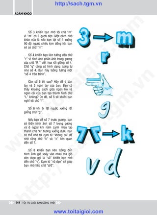 http://sach.tgm.vn
 ADAM KHOO




                                                          om
            Soá 3 khieán baïn nhôù tôùi chöõ “m”
        vì “m” coù 3 gaïch doïc. Moät caùch nhôù
        khaùc nöõa laø neáu baïn laät soá 3 xuoáng
        90 ñoä ngöôïc chieàu kim ñoàng hoà, baïn




                                                          i.c
        seõ coù chöõ “m”.

            Soá 4 khieán baïn lieân töôûng ñeán chöõ
        “r” vì hình aûnh phaûn aùnh trong göông




                                                       io
        cuûa chöõ “R ” vieát hoa raát gioáng soá 4.
        Chöõ “q” cuõng coù hình daïng töông töï
        nhö soá 4. Baïn haõy töôûng töôïng moät
        “soá 4 troøn trónh”.

                                           ig


                                                              n
            Coøn soá 5 thì sao? Haõy ñeå yù baøn
                     ta
        tay vaø 5 ngoùn tay cuûa baïn. Baïn coù




                                                            .v
        thaáy khoaûng caùch giöõa ngoùn troû vaø
        ngoùn caùi cuûa baïn taïo thaønh hình chöõ
        “L” khoâng? Do ñoù, soá 5 seõ khieán baïn




                                                          m
                   oi

        nghó tôùi chöõ “l”.

            Soá 6 khi bò laät ngöôïc xuoáng raát
           .t


        gioáng chöõ “g”.
                                                        tg
            Neáu baïn ñeå soá 7 tröôùc göông, baïn
 w



        seõ thaáy hình aûnh soá 7 trong göông
                                                       h.
        vaø ôû ngoaøi khi naèm caïnh nhau taïo
        thaønh chöõ “k” höôùng xuoáng döôùi. Baïn
w




        coù theå nhôù tôùi cuïm töø “khoâng coù” ñeå
                                        ac


        nhôù raèng chöõ “k” vaø “c” lieân quan
        ñeán soá 7.
w




            Soá 8 khieán baïn lieân töôûng ñeán
                           /s



        hình aûnh gioù xoaùy vaøo nhau maø gioù
        coøn ñöôïc goïi laø “vuõ” khieán baïn nhôù
        ñeán chöõ “v”. Cuïm töø “vuõ ñaïo” seõ giuùp
        baïn nhôù tieáp chöõ “d/ñ”.
          /
   t   p:
ht




 144 - TÔI TÀI GIỎI, BẠN CŨNG THẾ!


                                   www.toitaigioi.com
 