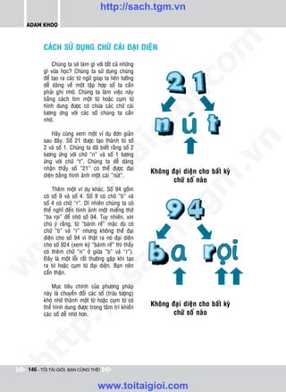 http://sach.tgm.vn
 ADAM KHOO




                                                             om
        CAÙCH SÖÛ DUÏNG CHÖÕ CAÙI ÑAÏI DIEÄN

            Chuùng ta seõ laøm gì vôùi taát caû nhöõng
        gì vöøa hoïc? Chuùng ta söû duïng chuùng
        ñeå taïo ra caùc töø ngöõ giuùp ta lieân töôûng




                                                             i.c
        deã daøng veà moät taäp hôïp soá ta caàn
        phaûi ghi nhôù. Chuùng ta laøm vieäc naøy
        baèng caùch tìm moät töø hoaëc cuïm töø
        hình dung ñöôïc coù chöùa caùc chöõ caùi




                                                          io
        töông öùng vôùi caùc soá chuùng ta caàn
        nhôù.




                                             ig
            Haõy cuøng xem moät ví duï ñôn giaûn
        sau ñaây. Soá 21 ñöôïc taïo thaønh töø soá




                                                                 n
        2 vaø soá 1. Chuùng ta ñaõ bieát raèng soá 2
        töông öùng vôùi chöõ “n” vaø soá 1 töông
                      ta


                                                               .v
        öùng vôùi chöõ “t”. Chuùng ta deã daøng
        nhaän thaáy soá “21” coù theå ñöôïc ñaïi
        dieän baèng hình aûnh moät caùi “nuùt”.




                                                             m
                    oi

            Theâm moät ví duï khaùc. Soá 94 goàm
        coù soá 9 vaø soá 4. Soá 9 coù chöõ “b” vaø
           .t


        soá 4 coù chöõ “r”. Dó nhieân chuùng ta coù
        theå nghó ñeán hình aûnh moät mieáng thòt
                                                           tg
        “ba roïi” ñeå nhôù soá 94. Tuy nhieân, xin
 w



        chuù yù raèng, töø “baùnh reá” maëc duø coù
                                                          h.
        chöõ “b” vaø “r” nhöng khoâng theå ñaïi
        dieän cho soá 94 vì thaät ra noù ñaïi dieän
w




        cho soá 924 (xem kyõ “baùnh reá” thì thaáy
        coù theâm chöõ “n” ôû giöõa “b” vaø “r”).
                                          ac


        Ñaây laø moät loãi raát thöôøng gaëp khi taïo
w




        ra töø hoaëc cuïm töø ñaïi dieän. Baïn neân
        caån thaän.
                           /s



            Muïc tieâu chính cuûa phöông phaùp
        naøy laø chuyeån ñoåi caùc soá (tröøu töôïng)
        khoù nhôù thaønh moät töø hoaëc cuïm töø coù
          /




        theå hình dung ñöôïc trong taâm trí khieán
        caùc soá deã nhôù hôn.
   t   p:
ht




 146 - TÔI TÀI GIỎI, BẠN CŨNG THẾ!


                                    www.toitaigioi.com
 