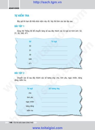 http://sach.tgm.vn
 ADAM KHOO




                                                                                 om
        TÖÏ KIEÅM TRA

           Baây giôø thì baïn ñaõ hieåu khaùi nieäm naøy roài, haõy thöû laøm caùc baøi taäp sau:

        BAØI TAÄP 1




                                                          i.c
           Duøng Heä Thoáng Soá ñeå chuyeån töøng soá sau ñaây thaønh caùc töø ngöõ coù hình aûnh: 53,
        21, 30, 548, 471.




                                                       io
                             Soá                               Töø ngöõ

                             53

                                           ig


                                                                                             n
                             21
                     ta


                                                                                           .v
                             30

                            548




                                                                               m
                   oi

                            471
          .t


                                                                  tg
        BAØI TAÄP 2
 w


                                                      h.
            Chuyeån caùc töø sau ñaây thaønh caùc soá töông öùng: cha, tình yeâu, ngaïc nhieân, baêng
        ñaûng, kieåm tra.
w

                                        ac
w




                          Töø ngöõ                         Soá töông öùng
                          /s



                            cha

                          tình yeâu
          /




                        ngaïc nhieân

                        baêng ñaûng
       p:




                          kieåm tra
   t
ht




 148 - TÔI TÀI GIỎI, BẠN CŨNG THẾ!


                                   www.toitaigioi.com
 