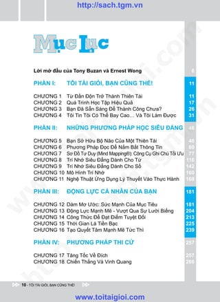 http://sach.tgm.vn




                                                              om
                                                i.c
        Lời mở đầu của Tony Buzan và Ernest Wong                                     6

        PHẦN I:             TÔI TÀI GIỎI, BẠN CŨNG THẾ!




                                             io
                                                                                    11

        CHƯƠNG 1            Từ Đần Độn Trở Thành Thiên Tài                          11
        CHƯƠNG 2

                                       ig
                            Quá Trình Học Tập Hiệu Quả                              17




                                                                       n
        CHƯƠNG 3            Bạn Đã Sẵn Sàng Để Thành Công Chưa?                     26
        CHƯƠNG 4            Tôi Tin Tôi Có Thể Bay Cao… Và Tôi Làm Được             31
                     ta


                                                                     .v
        PHẦN II:            NHỮNG PHƯƠNG PHÁP HỌC SIÊU ĐẲNG 46




                                                             m
                   oi

        CHƯƠNG 5            Bạn Sở Hữu Bộ Não Của Một Thiên Tài                     46
        CHƯƠNG 6            Phương Pháp Đọc Để Nắm Bắt Thông Tin                    60
        CHƯƠNG 7            Sơ Đồ Tư Duy (Mind Mapping®): Công Cụ Ghi Chú Tối Ưu    77
           .t


        CHƯƠNG 8
                                                     tg
                            Trí Nhớ Siêu Đẳng Dành Cho Từ                          116
        CHƯƠNG 9            Trí Nhớ Siêu Đẳng Dành Cho Số                          142
 w



        CHƯƠNG 10           Mô Hình Trí Nhớ                                        160
                                             h.
        CHƯƠNG 11           Nghệ Thuật Ứng Dụng Lý Thuyết Vào Thực Hành            168
w




        PHẦN III:           ĐỘNG LỰC CÁ NHÂN CỦA BẠN                               181
                                      ac
w




        CHƯƠNG 12           Dám Mơ Ước: Sức Mạnh Của Mục Tiêu                      181
        CHƯƠNG 13           Động Lực Mạnh Mẽ - Vượt Qua Sự Lười Biếng              204
                         /s



        CHƯƠNG 14           Công Thức Để Đạt Điểm Tuyệt Đối                        213
        CHƯƠNG 15           Thời Gian Là Tiền Bạc                                  225
        CHƯƠNG 16           Tạo Quyết Tâm Mạnh Mẽ Tức Thì                          239
           /




        PHẦN IV:            PHƯƠNG PHÁP THI CỬ                                     257
        p:




        CHƯƠNG 17 Tăng Tốc Về Đích                                                 257
        CHƯƠNG 18 Chiến Thắng Và Vinh Quang                                        266
   t
ht




 10 - TÔI TÀI GIỎI, BẠN CŨNG THẾ!


                                    www.toitaigioi.com
 