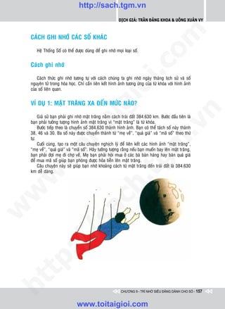 http://sach.tgm.vn
                                                           Dịch giả: Trần Đăng Khoa & Uông xUân vy




                                                                             om
    CAÙCH GHI NHÔÙ CAÙC SOÁ KHAÙC

       Heä Thoáng Soá coù theå ñöôïc duøng ñeå ghi nhôù moïi loaïi soá.


    Caùch ghi nhôù




                                                       i.c
        Caùch thöùc ghi nhôù töông töï vôùi caùch chuùng ta ghi nhôù ngaøy thaùng lòch söû vaø soá
    nguyeân töû trong hoùa hoïc. Chæ caàn lieân keát hình aûnh töông öùng cuûa töø khoùa vôùi hình aûnh




                                                    io
    cuûa soá lieân quan.


    VÍ DUÏ 1: MAËT TRAÊNG XA ÑEÁN MÖÙC NAØO?

                                         ig


                                                                                         n
         Giaû söû baïn phaûi ghi nhôù maët traêng naèm caùch traùi ñaát 384.630 km. Böôùc ñaàu tieân laø
                    ta
    baïn phaûi töôûng töôïng hình aûnh maët traêng vì “maët traêng” laø töø khoùa.




                                                                                       .v
         Böôùc tieáp theo laø chuyeån soá 384.630 thaønh hình aûnh. Baïn coù theå taùch soá naøy thaønh
    38, 46 vaø 30. Ba soá naøy ñöôïc chuyeån thaønh töø “meï veà”, “quaù giaù” vaø “maõ soá” theo thöù
    töï.




                                                                            m
                  oi

         Cuoái cuøng, taïo ra moät caâu chuyeän nghòch lyù ñeå lieân keát caùc hình aûnh “maët traêng”,
    “meï veà”, “quaù giaù” vaø “maõ soá”. Haõy töôûng töôïng raèng neáu baïn muoán bay leân maët traêng,
    baïn phaûi ñôïi meï ñi chôï veà. Meï baïn phaûi hoûi mua ôû caùc baø baùn haøng hay baùn quaù giaù
         .t


                                                               tg
    ñeå mua maõ soá giuùp baïn phoùng ñöôïc hoûa tieãn leân maët traêng.
         Caâu chuyeän naøy seõ giuùp baïn nhôù khoaûng caùch töø maët traêng ñeán traùi ñaát laø 384.630
    km deã daøng.
 w


                                                   h.
w

                                      ac
w

         /               /s
   t  p:
ht




                                                            CHƯƠNG 9 - TRÍ NHỚ SIÊU ĐẲNG DÀNH CHO SỐ - 157


                                www.toitaigioi.com
 