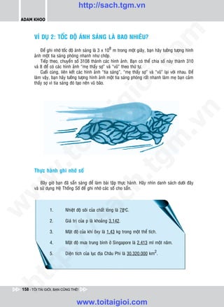 http://sach.tgm.vn
 ADAM KHOO




                                                                                om
        VÍ DUÏ 2: TOÁC ÑOÄ AÙNH SAÙNG LAØ BAO NHIEÂU?

            Ñeå ghi nhôù toác ñoä aùnh saùng laø 3 x 108 m trong moät giaây, baïn haõy töôûng töôïng hình
        aûnh moät tia saùng phoùng nhanh nhö chôùp.
            Tieáp theo, chuyeån soá 3108 thaønh caùc hình aûnh. Baïn coù theå chia soá naøy thaønh 310




                                                          i.c
        vaø 8 ñeå coù caùc hình aûnh “meï thaáy sôï” vaø “vuõ” theo thöù töï.
            Cuoái cuøng, lieân keát caùc hình aûnh “tia saùng”, “meï thaáy sôï” vaø “vuõ” laïi vôùi nhau. Ñeå
        laøm vaäy, baïn haõy töôûng töôïng hình aûnh moät tia saùng phoùng raát nhanh laøm meï baïn caûm
        thaáy sôï vì tia saùng ñoù taïo neân vuõ baõo.




                                                       io
                                           ig


                                                                                            n
                     ta


                                                                                          .v
                                                                              m
                   oi
          .t


                                                                  tg
        Thöïc haønh ghi nhôù soá
 w


                                                      h.
            Baây giôø baïn ñaõ saün saøng ñeå laøm baøi taäp thöïc haønh. Haõy nhìn danh saùch döôùi ñaây
        vaø söû duïng Heä Thoáng Soá ñeå ghi nhôù caùc soá cho saün.
w

                                        ac
w




                 1.        Nhieät ñoä soâi cuûa chaát loûng laø 78oC.
                          /s



                 2.        Giaù trò cuûa p laø khoaûng 3,142.

                 3.        Maät ñoä cuûa khí oâxy laø 1,43 kg trong moät theå tích.
          /




                 4.        Maät ñoä möa trung bình ôû Singapore laø 2.413 ml moät naêm.
       p:




                 5.        Dieän tích cuûa luïc ñòa Chaâu Phi laø 30.320.000 km2.
   t
ht




 158 - TÔI TÀI GIỎI, BẠN CŨNG THẾ!


                                  www.toitaigioi.com
 