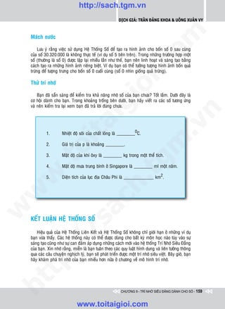 http://sach.tgm.vn
                                                             Dịch giả: Trần Đăng Khoa & Uông xUân vy




                                                                                om
    Maùch nöôùc

         Löu yù raèng vieäc söû duïng Heä Thoáng Soá ñeå taïo ra hình aûnh cho boán soá 0 sau cuøng
    cuûa soá 30.320.000 laø khoâng thöïc teá (ví duï soá 5 beân treân). Trong nhöõng tröôøng hôïp moät
    soá (thöôøng laø soá 0) ñöôïc laëp laïi nhieàu laàn nhö theá, baïn neân linh hoaït vaø saùng taïo baèng




                                                         i.c
    caùch taïo ra nhöõng hình aûnh rieâng bieät. Ví duï baïn coù theå töôûng töôïng hình aûnh boán quaû
    tröùng ñeå töôïng tröng cho boán soá 0 cuoái cuøng (soá 0 nhìn gioáng quaû tröùng).

    Thöû trí nhôù




                                                      io
        Baïn ñaõ saün saøng ñeå kieåm tra khaû naêng nhôù soá cuûa baïn chöa? Toát laém. Döôùi ñaây laø
    cô hoäi daønh cho baïn. Trong khoaûng troáng beân döôùi, baïn haõy vieát ra caùc soá töông öùng


                                           ig
    vaø neân kieåm tra laïi xem baïn ñaõ traû lôøi ñuùng chöa.




                                                                                             n
                     ta


                                                                                           .v
              1.        Nhieät ñoä soâi cuûa chaát loûng laø ________OC.




                                                                               m
                   oi

              2.        Giaù trò cuûa p laø khoaûng ________.

              3.        Maät ñoä cuûa khí oâxy laø ________ kg trong moät theå tích.
         .t


              4.
                                                                 tg
                        Maät ñoä möa trung bình ôû Singapore laø ________ ml moät naêm.
 w



              5.        Dieän tích cuûa luïc ñòa Chaâu Phi laø _____________ km2.
                                                     h.
w

                                       ac
w




    KEÁT LUAÄN HEÄ THOÁNG SOÁ
                         /s




        Hieäu quaû cuûa Heä Thoáng Lieân Keát vaø Heä Thoáng Soá khoâng chæ giôùi haïn ôû nhöõng ví duï
    baïn vöøa thaáy. Caùc heä thoáng naøy coù theå ñöôïc duøng cho baát kyø moân hoïc naøo tuøy vaøo söï
         /




    saùng taïo cuõng nhö söï can ñaûm aùp duïng nhöõng caùch môùi vaøo heä thoáng Trí Nhôù Sieâu Ñaúng
    cuûa baïn. Xin nhôù raèng, mieãn laø baïn tuaân theo caùc quy luaät hình dung vaø lieân töôûng thoâng
      p:




    qua caùc caâu chuyeän nghòch lyù, baïn seõ phaùt trieån ñöôïc moät trí nhôù sieâu vieät. Baây giôø, baïn
    haõy khaùm phaù trí nhôù cuûa baïn nhieàu hôn nöõa ôû chöông veà moâ hình trí nhôù.
   t
ht




                                                              CHƯƠNG 9 - TRÍ NHỚ SIÊU ĐẲNG DÀNH CHO SỐ - 159


                                  www.toitaigioi.com
 
