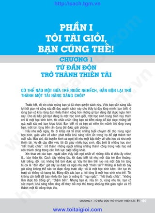 http://sach.tgm.vn



                        PHAÀN I




                                                                               om
                    TOÂI TAØI GIOÛI,




                                                        i.c
                   BAÏN CUÕNG THEÁ!
                            CHÖÔNG 1




                                                     io
                           TÖØ ÑAÀN ÑOÄN

                                          ig
                      TRÔÛ THAØNH THIEÂN TAØI




                                                                                           n
                    ta


                                                                                         .v
    COÙ THEÅ NAØO MOÄT ÑÖÙA TREÛ NGOÁC NGHEÁCH, ÑAÀN ÑOÄN LAÏI TRÔÛ
    THAØNH MOÄT TAØI NAÊNG SAÙNG CHOÙI?




                                                                             m
                  oi

         Tröôùc heát, toâi xin chuùc möøng baïn vì ñaõ choïn quyeån saùch naøy. Vieäc baïn saün saøng ñaàu
    tö thôøi gian vaø coâng söùc ñeå ñoïc quyeån saùch naøy cho thaáy töï ñaùy loøng mình, baïn bieát roõ
         .t


                                                                tg
    raèng baïn coù khaû naêng ñaït nhieàu thaønh coâng hôn nhöõng gì baïn ñang ñaït ñöôïc ngaøy hoâm
    nay. Cho duø baây giôø baïn ñang laø moät hoïc sinh gioûi, moät hoïc sinh trung bình hay thaäm
 w



    chí laø moät hoïc sinh keùm, toâi chaéc chaén raèng baïn coù tieàm naêng ñeå ñaït ñöôïc nhöõng keát
    quaû xuaát saéc maø baïn khao khaùt. Baïn bieát roõ vaø baïn coù nieàm tin maõnh lieät raèng trong
                                                    h.
    baïn, moät taøi naêng tieàm aån ñang ñôïi ñöôïc giaûi phoùng.
         Haàu nhö moãi ngaøy, toâi ñi khaép nôi toå chöùc nhöõng buoåi chuyeân ñeà cho haøng ngaøn
w




    hoïc sinh, giaùo vieân veà caùch phaùt trieån khaû naêng tieàm aån trong hoï ñeå ñaït thaønh tích
                                       ac


    xuaát saéc. Baùo chí, ñaøi truyeàn hình ca ngôïi toâi nhö moät baäc thaày veà vieäc hoïc vaø nhö moät
    thieân taøi. Hoï ñeà caäp ñeán vieäc toâi ñaõ giuùp nhieàu hoïc sinh, ñaëc bieät laø nhöõng hoïc sinh
w




    “heát thuoác chöõa”, trôû thaønh nhöõng ngöôøi khoâng nhöõng thaønh coâng trong vieäc hoïc maø
    coøn thaønh coâng trong caùc lónh vöïc cuoäc soáng khaùc.
                         /s



         Xin thöa vôùi caùc baïn, ngöôøi caûm thaáy baát ngôø nhaát veà nhöõng ñieàu kì dieäu aáy chính
    laø… baûn thaân toâi. Caùch ñaây khoâng laâu, toâi ñöôïc bieát tôùi nhö moät ñöùa treû taàm thöôøng,
    löôøi bieáng, doát naùt, khoâng theå laøm ñöôïc gì. Vaäy thì laøm theá naøo maø moät ñöùa treû töøng
    bò coi laø “ñaàn ñoän” giôø ñaây laïi ñöôïc ca ngôïi nhö moät “thieân taøi”? Nhöõng ai bieát toâi baây
         /




    giôø cuõng khoâng theå naøo tin ñöôïc raèng tröôùc ñaây, toâi laø moät hoïc sinh keùm, lieân tuïc thi
    tröôït vaø khoâng coù töông lai. Ñuùng ñaáy caùc baïn aï, toâi töøng laø moät hoïc sinh nhö theá. Toâi
      p:




    khoâng caàn bieát ñaõ bao nhieàu laàn baïn bò maéng laø “ngu ngoác”, “heát thuoác chöõa”, “khoâng
    laøm ñöôïc troø troáng gì”, “chaäm tieán”. Nhöng baïn ôi, haõy tin ñi, cuõng nhö toâi, baïn coù
    söùc maïnh, khaû naêng tieàm taøng ñeå thay ñoåi moïi thöù trong khoaûng thôøi gian ngaén vaø trôû
   t




    thaønh moät taøi naêng thöïc thuï.
ht




                                                          CHƯƠNG 1 - TỪ ĐẦN ĐỘN TRỞ THÀNH THIÊN TÀI - 11



                                 www.toitaigioi.com
 