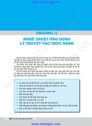 http://sach.tgm.vn
 ADAM KHOO




                                                                                       om
                                                               i.c
                                           CHÖÔNG 11




                                                            io
                 NGHEÄ THUAÄT ÖÙNG DUÏNG
                LYÙ THUYEÁT VAØO THÖÏC HAØNH
                                              ig


                                                                                                    n
                      ta


                                                                                                  .v
                                                                                     m
             Sau khi ñöôïc trang bò ñaày ñuû caùc kyõ naêng cuûa Trí Nhôù Sieâu Ñaúng, baïn ñaõ naém ñöôïc
                    oi

        moät yeáu toá quan troïng ñeå ñaït thaønh tích xuaát saéc. Ñoù laø khaû naêng nhôù laïi thoâng tin vaø
        soá lieäu trong moät khoaûng thôøi gian ngaén.
             Tuy nhieân, khaû naêng naém vöõng lyù thuyeát chöa ñuû ñaûm baûo cho baïn ñieåm 10. Yeáu
           .t


                                                                       tg
        toá thöù hai cuõng quan troïng khoâng keùm. Ñoù laø khaû naêng öùng duïng lyù thuyeát ñeå traû lôøi
        caâu hoûi thöïc haønh trong kyø thi.
 w



             Ñeå tinh thoâng khaû naêng öùng duïng nhöõng gì ñöôïc hoïc, baïn phaûi phaùt huy moät loaït
                                                            h.
        kyõ naêng suy nghó bao goàm saùng taïo, phaân tích, laäp luaän. Chi tieát hôn, nhöõng kyõ naêng
        suy nghó baïn caàn phaûi thaønh thaïo bao goàm:
w

                                          ac


           l    So saùnh caùc döõ lieäu ñeå tìm ra söï khaùc nhau vaø gioáng nhau.
w




           l    Phaân tích thoâng tin vaø moái lieân heä giöõa caùc thoâng tin vôùi nhau.
           l    Xaùc ñònh nguyeân nhaân vaø heä quaû.
                           /s



           l    Löïa choïn vaø saép xeáp caùc thoâng tin coù lieân quan.
           l    Bieát caùch laäp luaän.
           l    Giaûi quyeát vaán ñeà moät caùch saùng taïo.
          /




           l    Giaûi thích vaø phaùt trieån yù cuï theå.
                Ñaùnh giaù ñoä tin caäy vaø tính ñuùng ñaén cuûa thoâng tin.
       p:




           l
           l   Phaân bieät giöõa caùc döõ kieän, caùc thoâng tin khoâng phaûi döõ kieän, vaø caùc yù kieán caù nhaân.
           l    Ñöa ra keát luaän töø nhöõng baèng chöùng cuï theå.
   t
ht




 168 - TÔI TÀI GIỎI, BẠN CŨNG THẾ!


                                    www.toitaigioi.com
 