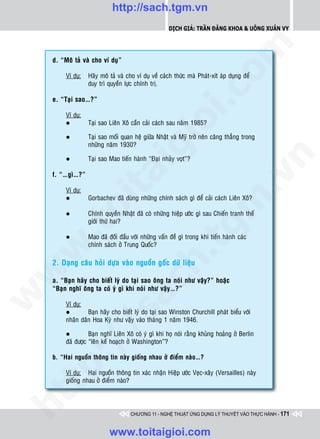 http://sach.tgm.vn
                                                      Dịch giả: Trần Đăng Khoa & Uông xUân vy




                                                                         om
    d. “Moâ taû vaø cho ví duï”

         Ví duï:   Haõy moâ taû vaø cho ví duï veà caùch thöùc maø Phaùt-xít aùp duïng ñeå
                   duy trì quyeàn löïc chính trò.




                                                   i.c
    e. “Taïi sao…?”

         Ví duï:




                                                io
         l         Taïi sao Lieân Xoâ caàn caûi caùch sau naêm 1985?

         l         Taïi sao moái quan heä giöõa Nhaät vaø Myõ trôû neân caêng thaúng trong
                   nhöõng naêm 1930?


                                     ig


                                                                                     n
         l         Taïi sao Mao tieán haønh “Ñaïi nhaûy voït”?
               ta
    f. “…gì…?”




                                                                                   .v
         Ví duï:
         l         Gorbachev ñaõ duøng nhöõng chính saùch gì ñeå caûi caùch Lieân Xoâ?




                                                                       m
             oi

         l         Chính quyeàn Nhaät ñaõ coù nhöõng hieäp öôùc gì sau Chieán tranh theá
                   giôùi thöù hai?
     .t


         l
                                                          tg
                   Mao ñaõ ñoái ñaàu vôùi nhöõng vaán ñeà gì trong khi tieán haønh caùc
                   chính saùch ôû Trung Quoác?
 w


                                               h.
    2. Daïng caâu hoûi döïa vaøo nguoàn goác döõ lieäu
w




    a. “Baïn haõy cho bieát lyù do taïi sao oâng ta noùi nhö vaäy?” hoaëc
                                  ac


    “Baïn nghó oâng ta coù yù gì khi noùi nhö vaäy…?”
w




         Ví duï:
                  Baïn haõy cho bieát lyù do taïi sao Winston Churchill phaùt bieåu vôùi
                    /s



         l
         nhaân daân Hoa Kyø nhö vaäy vaøo thaùng 1 naêm 1946.

         l         Baïn nghó Lieân Xoâ coù yù gì khi hoï noùi raèng khuûng hoaûng ôû Berlin
         ñaõ ñöôïc “leân keá hoaïch ôû Washington”?
       /




    b. “Hai nguoàn thoâng tin naøy gioáng nhau ôû ñieåm naøo…?
    p:




         Ví duï: Hai nguoàn thoâng tin xaùc nhaän Hieäp öôùc Veïc-xaây (Versailles) naøy
         gioáng nhau ôû ñieåm naøo?
   t
ht




                                     CHƯƠNG 11 - NGHỆ THUẬT ỨNG DỤNG LÝ THUYẾT VÀO THỰC HÀNH - 171


                            www.toitaigioi.com
 