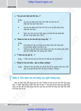 http://sach.tgm.vn
 ADAM KHOO




                                                                               om
           c. “Taùc giaû caûm thaáy nhö theá naøo…?”

                 Ví duï:
                 l         Taùc giaû cuûa ñoaïn trích treân caûm thaáy nhö theá naøo veà




                                                         i.c
                           Hieäp öôùc Veïc-xaây? Giaûi thích.

                 l         Taùc giaû cuûa ñoaïn trích treân chæ trích ai veà söï baát coâng trong
                           Hieäp öôùc Veïc-xaây?




                                                      io
                 l         Ñoaïn vaên treân cho baïn thaáy ñöôïc gì veà thaùi ñoä cuûa Nhaät Baûn
                           ñoái vôùi Trung Quoác naêm 1931?



                                          ig
           d. “Thoâng tin treân coù ích nhö theá naøo trong vieäc …?”




                                                                                             n
                 Ví duï:
                       ta


                                                                                           .v
                 l         Lieäu thoâng tin naøy coù chöùng minh ñöôïc raèng Lieân hieäp quoác
                           laø moät thaønh coâng? Cho bieát lyù do.
                 l         Thoâng tin naøy ñaõ chöùng minh ñöôïc gì veà vieäc chuû nghóa quaân phieät




                                                                             m
                     oi

                           daäy leân ôû Nhaät Baûn vaøo nhöõng naêm 1930?

           e. “YÙ kieán cuûa taùc giaû veà …?”
          .t


                 Ví duï:
                                                                tg
                           YÙ kieán cuûa taùc giaû nhö theá naøo veà thaát baïi cuûa Gorbachev?
 w



           f. “Thoâng tin naøy cho thaáy… Baïn coù ñoàng yù khoâng?”
                                                     h.
                 Ví duï:   Thoâng tin naøy cho thaáy caùc yeáu toá kinh teá laø nguyeân nhaân duy nhaát
w




                           gaây ra söï suïp ñoå cuûa Lieân Xoâ. Baïn coù ñoàng yù khoâng?
                                       ac
w




        Böôùc 2: Xaùc ñònh caùc kyõ naêng suy nghó töông öùng
                           /s




            Baïn seõ phaùt hieän moãi daïng caâu hoûi nhö “Thoâng tin treân coù ích nhö theá naøo trong
        vieäc…?” hoaëc “Baïn ñoàng yù ñeán möùc naøo veà vieäc…?” yeâu caàu caùc kyõ naêng suy nghó khaùc
        nhau. Do ñoù, ñoái vôùi töøng daïng caâu hoûi, baïn haõy xaùc ñònh kyõ naêng suy nghó caàn thieát
          /




        cho töøng caâu traû lôøi.
   t   p:
ht




 172 - TÔI TÀI GIỎI, BẠN CŨNG THẾ!


                                  www.toitaigioi.com
 