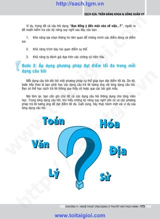 http://sach.tgm.vn
                                                            Dịch giả: Trần Đăng Khoa & Uông xUân vy




                                                                                om
        Ví duï, trong taát caû caâu hoûi daïng “Baïn ñoàng yù ñeán möùc naøo veà vieäc…?”, ngöôøi ra
    ñeà muoán kieåm tra caùc kyõ naêng suy nghó sau ñaây cuûa baïn:

        1.   Khaû naêng löïa choïn thoâng tin lieân quan ñeå chöùng minh caùc ñieåm ñuùng vaø ñieåm
    sai.




                                                        i.c
       2.    Khaû naêng trình baøy hai quan ñieåm cuï theå.

       3.    Khaû naêng töï ñaùnh giaù döïa treân caùc chöùng cöù hieän höõu.




                                                     io
    Böôùc 3: AÙp duïng phöông phaùp ñaït ñieåm toái ña trong moãi
    daïng caâu hoûi

                                          ig


                                                                                           n
        Moãi daïng caâu hoûi ñoøi hoûi moät phöông phaùp cuï theå giuùp baïn ñaït ñieåm toái ña. Do ñoù,
    böôùc tieáp theo laø baïn phaûi hoïc caùc daïng caâu traû lôøi töông öùng vôùi töøng daïng caâu hoûi.
                    ta


                                                                                         .v
    Baïn coù theå hoïc caùch traû lôøi thoâng qua thaày coâ hoaëc qua caùc baøi giaûi maãu.

        Noùi toùm laïi, baïn caàn ghi chuù taát caû caùc daïng caâu hoûi thoâng duïng cho töøng moân




                                                                             m
    hoïc. Trong töøng daïng caâu hoûi, tìm hieåu nhöõng kyõ naêng suy nghó caàn coù vaø caùc phöông
                  oi

    phaùp traû lôøi töông öùng ñeå ñaït ñieåm toái ña. Cuoái cuøng, haõy thöïc haønh moät vaøi ví duï cuûa
    töøng daïng caâu hoûi.
         .t


                                                                tg
 w


                                                    h.
w

                                       ac
w

         /               /s
   t  p:
ht




                                          CHƯƠNG 11 - NGHỆ THUẬT ỨNG DỤNG LÝ THUYẾT VÀO THỰC HÀNH - 173


                                 www.toitaigioi.com
 