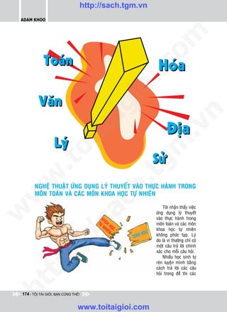 http://sach.tgm.vn
 ADAM KHOO




                                                          om
                                                i.c
                                             io
                                        ig


                                                                  n
                     ta


                                                                .v
                                                      m
                   oi
          .t


                                                 tg
 w


                                            h.
        NGHEÄ THUAÄT ÖÙNG DUÏNG LYÙ THUYEÁT VAØO THÖÏC HAØNH TRONG
        MOÂN TOAÙN VAØ CAÙC MOÂN KHOA HOÏC TÖÏ NHIEÂN
w

                                      ac


                                                              Toâi nhaän thaáy vieäc
w




                                                          öùng duïng lyù thuyeát
                                                          vaøo thöïc haønh trong
                         /s



                                                          moân toaùn vaø caùc moân
                                                          khoa hoïc töï nhieân
                                                          khoâng phöùc taïp. Lyù
                                                          do laø vì thöôøng chæ coù
          /




                                                          moät caâu traû lôøi chính
                                                          xaùc cho moãi caâu hoûi.
       p:




                                                              Nhieàu hoïc sinh töï
                                                          reøn luyeän mình baèng
                                                          caùch traû lôøi caùc caâu
                                                          hoûi trong ñeà thi caùc
   t
ht




 174 - TÔI TÀI GIỎI, BẠN CŨNG THẾ!


                                www.toitaigioi.com
 