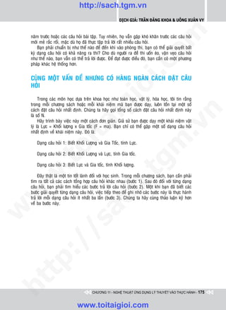 http://sach.tgm.vn
                                                            Dịch giả: Trần Đăng Khoa & Uông xUân vy




                                                                                om
    naêm tröôùc hoaëc caùc caâu hoûi baøi taäp. Tuy nhieân, hoï vaãn gaëp khoù khaên tröôùc caùc caâu hoûi
    môùi meû raéc roái, maëc duø hoï ñaõ thöïc taäp traû lôøi raát nhieàu caâu hoûi.
        Baïn phaûi chuaån bò nhö theá naøo ñeå ñeán khi vaøo phoøng thi, baïn coù theå giaûi quyeát baát
    kyø daïng caâu hoûi coù khaû naêng ra thi? Cho duø ngöôøi ra ñeà thi uoán eùo, vaën veïo caâu hoûi
    nhö theá naøo, baïn vaãn coù theå traû lôøi ñöôïc. Ñeå ñaït ñöôïc ñieàu ñoù, baïn caàn coù moät phöông
    phaùp khaùc heä thoáng hôn.




                                                         i.c
    CUØNG MOÄT VAÁN ÑEÀ NHÖNG COÙ HAØNG NGAØN CAÙCH ÑAËT CAÂU
    HOÛI




                                                      io
         Trong caùc moân hoïc döïa treân khoa hoïc nhö toaùn hoïc, vaät lyù, hoùa hoïc, toâi tin raèng



                                          ig
    trong moãi chöông saùch hoaëc moãi khaùi nieäm maø baïn ñöôïc daïy, luoân toàn taïi moät soá
    caùch ñaët caâu hoûi nhaát ñònh. Chuùng ta haõy goïi toång soá caùch ñaët caâu hoûi nhaát ñònh naøy




                                                                                            n
    laø soá N.
         Haõy trình baøy vieäc naøy moät caùch ñôn giaûn. Giaû söû baïn ñöôïc daïy moät khaùi nieäm vaät
                    ta


                                                                                          .v
    lyù laø Löïc = Khoái löôïng x Gia toác (F = ma). Baïn chæ coù theå gaëp moät soá daïng caâu hoûi
    nhaát ñònh veà khaùi nieäm naøy. Ñoù laø:




                                                                              m
                  oi

       Daïng caâu hoûi 1: Bieát Khoái Löôïng vaø Gia Toác, tính Löïc.

       Daïng caâu hoûi 2: Bieát Khoái Löôïng vaø Löïc, tính Gia toác.
         .t


                                                                 tg
       Daïng caâu hoûi 3: Bieát Löïc vaø Gia toác, tính Khoái löôïng.
 w



         Ñaây thaät laø moät tin toát laønh ñoái vôùi hoïc sinh. Trong moãi chöông saùch, baïn caàn phaûi
                                                     h.
    tìm ra taát caû caùc caùch toång hôïp caâu hoûi khaùc nhau (böôùc 1). Sau ñoù ñoái vôùi töøng daïng
    caâu hoûi, baïn phaûi tìm hieåu caùc böôùc traû lôøi caâu hoûi (böôùc 2). Moät khi baïn ñaõ bieát caùc
w




    böôùc giaûi quyeát töøng daïng caâu hoûi, vieäc tieáp theo ñeå ghi nhôù caùc böôùc naøy laø thöïc haønh
    traû lôøi moãi daïng caâu hoûi ít nhaát ba laàn (böôùc 3). Chuùng ta haõy cuøng thaûo luaän kyõ hôn
                                       ac


    veà ba böôùc naøy.
w

         /               /s
   t  p:
ht




                                           CHƯƠNG 11 - NGHỆ THUẬT ỨNG DỤNG LÝ THUYẾT VÀO THỰC HÀNH - 175


                                 www.toitaigioi.com
 