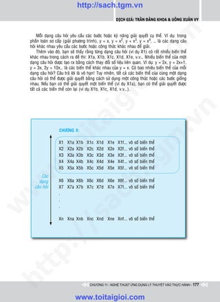 http://sach.tgm.vn
                                                             Dịch giả: Trần Đăng Khoa & Uông xUân vy




                                                                                      om
         Moãi daïng caâu hoûi yeâu caàu caùc böôùc hoaëc kyõ naêng giaûi quyeát cuï theå. Ví duï: trong
    phaàn toaùn sô caáp (giaûi phöông trình), y = x, y = x2, y = x3, y = x4, … laø caùc daïng caâu
    hoûi khaùc nhau yeâu caàu caùc böôùc hoaëc coâng thöùc khaùc nhau ñeå giaûi.
         Theâm vaøo ñoù, baïn seõ thaáy raèng töøng daïng caâu hoûi (ví duï X1) coù raát nhieàu bieán theå
    khaùc nhau trong caùch ra ñeà thi: X1a, X1b, X1c, X1d, X1e, v.v… Nhieàu bieán theå cuûa moät
    daïng caâu hoûi ñöôïc taïo ra baèng caùch thay ñoåi soá lieäu lieân quan. Ví duï: y = 2x, y = 2x+1,




                                                         i.c
    y = 3x, 2y = 10x… laø caùc bieán theå khaùc nhau cuûa y = x. Coù bao nhieâu bieán theå cuûa moãi
    daïng caâu hoûi? Caâu traû lôøi laø voâ haïn! Tuy nhieân, taát caû caùc bieán theå cuûa cuøng moät daïng
    caâu hoûi coù theå ñöôïc giaûi quyeát baèng caùch söû duïng moät coâng thöùc hoaëc caùc böôùc gioáng
    nhau. Neáu baïn coù theå giaûi quyeát moät bieán theå (ví duï X1a), baïn coù theå giaûi quyeát ñöôïc




                                                      io
    taát caû caùc bieán theå coøn laïi (ví duï X1b, X1c, X1d, v.v…).




                                           ig


                                                                                                    n
                     ta


                                                                                                  .v
                       CHÖÔNG X:




                                                                                    m
                   oi

                       X1   X1a   X1b    X1c    X1d    X1e    X1f...   voâ   soá   bieán   theå
                       X2   X2a   X2b    X2c    X2d    X2e    X2f...   voâ   soá   bieán   theå
                       X3   X3a   X3b    X3c    X3d    X3e    X3f...   voâ   soá   bieán   theå
         .t


                       X4   X4a   X4b    X4c    X4d    X4e
                                                                 tg
                                                              X4f...   voâ   soá   bieán   theå
                       X5   X5a   X5b    X5c    X5d    X5e    X5f...   voâ   soá   bieán   theå
 w


                                                      h.
           Caùc
          daïng        X6 X6a X6b X6c X6d X6e X6f... voâ soá bieán theå
w




       caâu hoûi       X7 X7a X7b X7c X7d X7e X7f... voâ soá bieán theå
                       .
                                        ac


                       .
w




                       .
                         /s



                       Xn Xna Xnb Xnc Xnd Xne Xnf... voâ soá bieán theå
         /
   t  p:
ht




                                           CHƯƠNG 11 - NGHỆ THUẬT ỨNG DỤNG LÝ THUYẾT VÀO THỰC HÀNH - 177


                                  www.toitaigioi.com
 