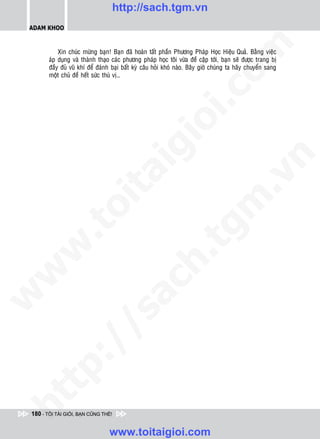 http://sach.tgm.vn
 ADAM KHOO




                                                                              om
            Xin chuùc möøng baïn! Baïn ñaõ hoaøn taát phaàn Phöông Phaùp Hoïc Hieäu Quaû. Baèng vieäc
        aùp duïng vaø thaønh thaïo caùc phöông phaùp hoïc toâi vöøa ñeà caäp tôùi, baïn seõ ñöôïc trang bò
        ñaày ñuû vuõ khí ñeå ñaùnh baïi baát kyø caâu hoûi khoù naøo. Baây giôø chuùng ta haõy chuyeån sang
        moät chuû ñeà heát söùc thuù vò…




                                                         i.c
                                                      io
                                          ig


                                                                                          n
                     ta


                                                                                        .v
                                                                             m
                   oi
          .t


                                                                tg
 w


                                                     h.
w

                                       ac
w

          /               /s
   t   p:
ht




 180 - TÔI TÀI GIỎI, BẠN CŨNG THẾ!


                                  www.toitaigioi.com
 