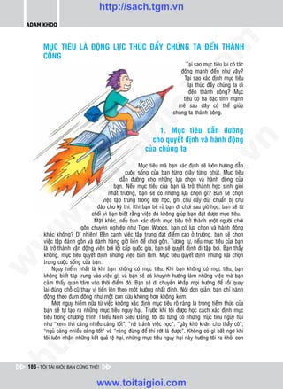 http://sach.tgm.vn
 ADAM KHOO




                                                                                 om
        MUÏC TIEÂU LAØ ÑOÄNG LÖÏC THUÙC ÑAÅY CHUÙNG TA ÑEÁN THAØNH
        COÂNG
                                                                                Taïi sao muïc tieâu laïi coù taùc
                                                                              ñoäng maïnh ñeán nhö vaäy?
                                                                               Taïi sao xaùc ñònh muïc tieâu




                                                          i.c
                                                                                 laïi thuùc ñaåy chuùng ta ñi
                                                                                  ñeán thaønh coâng? Muïc
                                                                               tieâu coù ba ñaëc tính maïnh
                                                                            meõ sau ñaây coù theå giuùp




                                                       io
                                                                          chuùng ta thaønh coâng.


                                                                 1. Muïc tieâu daãn ñöôøng

                                            ig                 cho quyeát ñònh vaø haønh ñoäng




                                                                                              n
                                                            cuûa chuùng ta
                     ta


                                                                                            .v
                                                         Muïc tieâu maø baïn xaùc ñònh seõ luoân höôùng daãn
                                                   cuoäc soáng cuûa baïn töøng giaây töøng phuùt. Muïc tieâu




                                                                                m
                   oi

                                                daãn ñöôøng cho nhöõng löïa choïn vaø haønh ñoäng cuûa
                                             baïn. Neáu muïc tieâu cuûa baïn laø trôû thaønh hoïc sinh gioûi
                                          nhaát tröôøng, baïn seõ coù nhöõng löïa choïn gì? Baïn seõ choïn
                                       vieäc taäp trung trong lôùp hoïc, ghi chuù ñaày ñuû, chuaån bò chu
          .t


                                                                   tg
                                    ñaùo cho kyø thi. Khi baïn beø ruû baïn ñi chôi sau giôø hoïc, baïn seõ töø
                                 choái vì baïn bieát raèng vieäc ñoù khoâng giuùp baïn ñaït ñöôïc muïc tieâu.
 w



                                  Maët khaùc, neáu baïn xaùc ñònh muïc tieâu trôû thaønh moät ngöôøi chôi
                                                       h.
                            goân chuyeân nghieäp nhö Tiger Woods, baïn coù löïa choïn vaø haønh ñoäng
        khaùc khoâng? Dó nhieân! Beân caïnh vieäc taäp trung ñaït ñieåm cao ôû tröôøng, baïn seõ choïn
w




        vieäc taäp ñaùnh goân vaø daønh haøng giôø lieàn ñeå chôi goân. Töông töï, neáu muïc tieâu cuûa baïn
        laø trôû thaønh vaän ñoäng vieân bôi loäi caáp quoác gia, baïn seõ quyeát ñònh ñi taäp bôi. Baïn thaáy
                                        ac


        khoâng, muïc tieâu quyeát ñònh nhöõng vieäc baïn laøm. Muïc tieâu quyeát ñònh nhöõng löïa choïn
        trong cuoäc soáng cuûa baïn.
w




             Nguy hieåm nhaát laø khi baïn khoâng coù muïc tieâu. Khi baïn khoâng coù muïc tieâu, baïn
        khoâng bieát taäp trung vaøo vieäc gì, vaø baïn seõ coù khuynh höôùng laøm nhöõng vieäc maø baïn
                           /s



        caûm thaáy quan taâm vaøo thôøi ñieåm ñoù. Baïn seõ di chuyeån khaép moïi höôùng ñeå roài quay
        laïi ñuùng choã cuõ thay vì tieán leân theo moät höôùng nhaát ñònh. Noùi ñôn giaûn, baïn chæ haønh
        ñoäng theo ñaùm ñoâng nhö moät con cöøu khoâng hôn khoâng keùm.
             Moät nguy hieåm nöõa töø vieäc khoâng xaùc ñònh muïc tieâu roõ raøng laø trong tieàm thöùc cuûa
          /




        baïn seõ töï taïo ra nhöõng muïc tieâu nguy haïi. Tröôùc khi toâi ñöôïc hoïc caùch xaùc ñònh muïc
        tieâu trong chöông trình Thieáu Nieân Sieâu Ñaúng, toâi ñaõ töøng coù nhöõng muïc tieâu nguy haïi
       p:




        nhö “xem tivi caøng nhieàu caøng toát”, “neù traùnh vieäc hoïc”, “gaây khoù khaên cho thaày coâ”,
        “nguû caøng nhieàu caøng toát” vaø “raùng ñöøng ñeå thi rôùt laø ñöôïc”. Khoâng coù gì baát ngôø khi
        toâi luoân nhaän nhöõng keát quaû teä haïi, nhöõng muïc tieâu nguy haïi naøy höôùng toâi ra khoûi con
   t
ht




 186 - TÔI TÀI GIỎI, BẠN CŨNG THẾ!


                                   www.toitaigioi.com
 