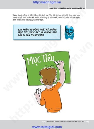 http://sach.tgm.vn
                                                         Dịch giả: Trần Đăng Khoa & Uông xUân vy




                                                                           om
    ñöôøng thaønh coâng vaø tieán thaúng ñeán thaát baïi. Vaäy thì xin baïn ghi nhôù raèng, neáu baïn
    khoâng quyeát ñònh vaø leân keá hoaïch veà nhöõng gì baïn muoán, tieàm thöùc cuûa baïn seõ quyeát
    ñònh nhöõng muïc tieâu nguy haïi thay baïn.




                                                      i.c
           BAÏN PHAÛI CHUÛ ÑOÄNG THIEÁT KEÁ NHÖÕNG
           MUÏC TIEÂU THUÙC ÑAåY VAØ HÖÔÙNG dAÃN
           BAÏN ÑI ÑEÁN THAØNH COÂNG




                                                   io
                                        ig


                                                                                       n
                   ta


                                                                                     .v
                                                                          m
                 oi
         .t


                                                             tg
 w


                                                  h.
w

                                     ac
w

         /              /s
   t  p:
ht




                                                   CHƯƠNG 12 - DÁM MƠ ƯỚC: SỨC MẠNH CỦA MỤC TIÊU - 187


                                www.toitaigioi.com
 
