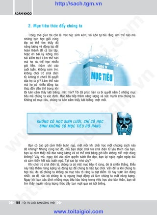http://sach.tgm.vn
 ADAM KHOO




                                                                                 om
           2. Muïc tieâu thuùc ñaåy chuùng ta

             Trong thôøi gian toâi coøn laø moät hoïc sinh keùm, toâi luoân töï hoûi raèng laøm theá naøo maø
        nhöõng baïn hoïc gioûi cuøng
        lôùp coù theå tìm thaáy ñuû




                                                          i.c
        naêng löôïng vaø ñoäng löïc ñeå
        hoaøn thaønh taát caû baøi taäp,
        hoaëc oân baøi kyõ löôõng cho
        baøi kieåm tra? Laøm theá naøo




                                                       io
        maø hoï coù theå hoïc nhieàu
        giôø lieàn, thaäm chí vaøo
        cuoái tuaàn, khoâng xem tivi,
        khoâng chôi troø chôi ñieän
        töû, khoâng ñi chôi? Bí quyeát
                                            ig


                                                                                             n
        cuûa hoï laø gì? Laøm theá naøo
        maø hoï coù nhieàu ñoäng löïc
                      ta


                                                                                           .v
        thuùc ñaåy ñeán theá trong khi
        toâi luoân caûm thaáy löôøi bieáng, meät moûi? Toâi ñaõ phaùt hieän ra bí quyeát naèm ôû nhöõng muïc
        tieâu maø chuùng ta xaùc ñònh. Muïc tieâu tieáp theâm naêng löôïng vaø söùc maïnh cho chuùng ta.




                                                                               m
                    oi

        Khoâng coù muïc tieâu, chuùng ta luoân caûm thaáy löôøi bieáng, meät moûi.
           .t


                                                                  tg
 w



                   KHOÂNG COÙ HOÏC SINH LÖÔØI, CHÆ COÙ HOÏC
                                                       h.
                    SINH KHOÂNG COÙ MUÏC TIEÂU ROÕ RAØNG
w

                                        ac
w




            Baïn coù bao giôø caûm thaáy buoàn nguû, meät moûi khi phaûi hoïc moät chöông saùch naøo
        ñoù khoâng? Nhöng cuøng luùc ñoù, neáu baïn ñöôïc chôi troø chôi ñieän töû yeâu thích cuûa baïn,
        baïn laïi caûm thaáy doài daøo naêng löôïng vaø coù theå chôi haøng giôø lieàn khoâng bieát meät ñuùng
                           /s



        khoâng? Vaäy maø, ngay khi vöøa caàm quyeån saùch leân ñoïc, baïn laïi ngaùp ngaén ngaùp daøi
        vaø caûm thaáy heát söùc buoàn nguû. Taïi sao laïi nhö vaäy?
            Khi chôi troø chôi ñieän töû, chuùng ta coù moät muïc tieâu roõ raøng, ñoù laø chieán thaéng. Ñieàu
          /




        naøy tieáp theâm naêng löôïng vaø ñoäng löïc ñeå chuùng ta tieáp tuïc chôi. Vaán ñeà laø khi chuùng ta
        hoïc baøi, ña soá chuùng ta khoâng coù muïc tieâu roõ raøng laø ñaït ñieåm 10 hay vöôn leân ñöùng
       p:




        nhaát, do ñoù naõo boä chuùng ta töï ngöng hoaït ñoäng vaø laøm chuùng ta maát naêng löôïng.
        Ngay khi baïn xaùc ñònh nhöõng muïc tieâu haøo höùng trong vieäc hoïc cho baûn thaân, baïn seõ
        tìm thaáy nguoàn naêng löôïng thuùc ñaåy baïn vöôït qua söï löôøi bieáng.
   t
ht




 188 - TÔI TÀI GIỎI, BẠN CŨNG THẾ!


                                   www.toitaigioi.com
 