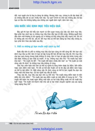 http://sach.tgm.vn
 ADAM KHOO




                                                                                  om
        ñaát, moïi ngöôøi cho laø oâng ta ñang aûo töôûng. Nhöng hieän nay, chuùng ta ñaõ ñaït ñöôïc taát
        caû nhöõng ñieàu ñoù vaø coøn nhieàu hôn nöõa. Taïi sao? Chính laø nhôø vaøo nhöõng öôùc mô taùo
        baïo vaø haàu nhö khoâng töôûng cuûa nhöõng con ngöôøi daùm nghó, daùm laøm naøy.


        SAÙU BÖÔÙC XAÙC ÑÒNH MUÏC TIEÂU HIEÄU QUAÛ




                                                           i.c
             Baây giôø thì baïn ñaõ hieåu söùc maïnh vaø taàm quan troïng cuûa vieäc xaùc ñònh muïc tieâu.
        Baïn phaûi hoïc caùch taïo ra nhöõng muïc tieâu thuùc ñaåy baïn ñi ñeán cuøng. Nhöõng quyeát taâm
        ñaàu naêm môùi thöôøng bò boû ngang chæ vì khoâng coù khaû naêng thuùc ñaåy maïnh meõ. Ñoù chæ




                                                        io
        laø nhöõng öôùc mô nhoû beù, yeáu ôùt. Ñeå muïc tieâu coù theå laøm ñoäng löïc thuùc ñaåy chuùng ta,
        baïn phaûi laøm theo saùu böôùc sau ñaây:



                                            ig
        1. Vieát ra nhöõng gì baïn muoán moät caùch cuï theå




                                                                                              n
             Böôùc ñaàu tieân laø vieát ra nhöõng muïc tieâu cuûa baïn caøng chi tieát caøng toát. Khi baïn xaùc
                      ta


                                                                                            .v
        ñònh muïc tieâu cuï theå, taâm trí baïn seõ taäp trung toát hôn ñeå ñaït muïc tieâu ñoù. Khi muïc tieâu
        cuûa baïn quaù chung chung hoaëc khoâng roõ raøng, taâm trí baïn seõ gaëp khoù khaên trong vieäc
        ñaït ñöôïc nhöõng gì baïn thaät söï muoán. Ví duï, nhöõng muïc tieâu nhö “Toâi muoán hoïc toaùn




                                                                                m
                    oi

        khaù hôn”, “Toâi muoán thi toát”, “Toâi muoán tieát kieäm nhieàu tieàn hôn” vaø “Toâi muoán coù moät
        coâng vieäc oån ñònh” laø nhöõng muïc tieâu khoâng roõ raøng.
             Vieäc hoïc moân toaùn khaù hôn coù theå coù nghóa laø taêng theâm ñöôïc ba ñieåm, boán ñieåm
           .t


                                                                   tg
        hoaëc naêm ñieåm moân toaùn. Thi toát coù theå ñôn thuaàn chæ laø thi ñaäu vôùi ñieåm naêm hoaëc
        coù theå laø ñaït ñieåm 10. Moät coâng vieäc oån ñònh cuõng coù theå laø laøm ngöôøi thu doïn raùc
        hoaëc moät nhaø khoa hoïc. Caû hai ngheà naøy ñeàu oån ñònh.
 w



             Thay vaøo ñoù, muïc tieâu cuûa baïn neân cuï theå nhö “Toâi muoán taêng ñieåm toaùn töø boán
                                                       h.
        ñieåm leân chín ñieåm”, “Toâi muoán ñaït saùu ñieåm möôøi vaø moät ñieåm 9 trong kyø thi”, “Toâi
        muoán tieát kieäm hai möôi ngaøn ñoàng moät tuaàn vaø hai trieäu ñoàng tröôùc khi toâi möôøi baûy
w




        tuoåi” hoaëc “Toâi muoán trôû thaønh moät nhaø vaät lyù haït nhaân chuyeân nghieân cöùu caùc daïng
                                         ac


        naêng löôïng thay theá”.
w

          /                /s
   t   p:
ht




 192 - TÔI TÀI GIỎI, BẠN CŨNG THẾ!


                                   www.toitaigioi.com
 
