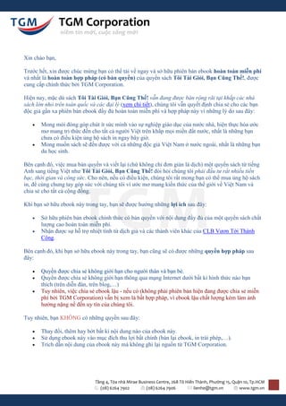 TGM Corporation
                niềm tin mới, cuộc sống mới



Xin chào bạn,

Trước hết, xin được chúc mừng bạn có thể tải về ngay và sở hữu phiên bản ebook hoàn toàn miễn phí
và nhất là hoàn toàn hợp pháp (có bản quyền) của quyển sách Tôi Tài Giỏi, Bạn Cũng Thế!, được
cung cấp chính thức bởi TGM Corporation.

Hiện nay, mặc dù sách Tôi Tài Giỏi, Bạn Cũng Thế! vẫn đang được bán rộng rãi tại khắp các nhà
sách lớn nhỏ trên toàn quốc và các đại lý (xem chi tiết), chúng tôi vẫn quyết định chia sẻ cho các bạn
độc giả gần xa phiên bản ebook đầy đủ hoàn toàn miễn phí và hợp pháp này vì những lý do sau đây:

      Mong mỏi đóng góp chút ít sức mình vào sự nghiệp giáo dục của nước nhà, hiện thực hóa ước
       mơ mang tri thức đến cho tất cả người Việt trên khắp mọi miền đất nước, nhất là những bạn
       chưa có điều kiện ủng hộ sách in ngay bây giờ.
      Mong muốn sách sẽ đến được với cả những độc giả Việt Nam ở nước ngoài, nhất là những bạn
       du học sinh.

Bên cạnh đó, việc mua bản quyền và viết lại (chứ không chỉ đơn giản là dịch) một quyển sách từ tiếng
Anh sang tiếng Việt như Tôi Tài Giỏi, Bạn Cũng Thế! đòi hỏi chúng tôi phải đầu tư rất nhiều tiền
bạc, thời gian và công sức. Cho nên, nếu có điều kiện, chúng tôi rất mong bạn có thể mua ủng hộ sách
in, để cùng chung tay góp sức với chúng tôi vì ước mơ mang kiến thức của thế giới về Việt Nam và
chia sẻ cho tất cả cộng đồng.

Khi bạn sở hữu ebook này trong tay, bạn sẽ được hưởng những lợi ích sau đây:

      Sở hữu phiên bản ebook chính thức có bản quyền với nội dung đầy đủ của một quyển sách chất
       lượng cao hoàn toàn miễn phí.
      Nhận được sự hỗ trợ nhiệt tình từ dịch giả và các thành viên khác của CLB Vươn Tới Thành
       Công.

Bên cạnh đó, khi bạn sở hữu ebook này trong tay, bạn cũng sẽ có được những quyền hợp pháp sau
đây:

      Quyền được chia sẻ không giới hạn cho người thân và bạn bè.
      Quyền được chia sẻ không giới hạn thông qua mạng Internet dưới bất kì hình thức nào bạn
       thích (trên diễn đàn, trên blog,…)
      Tuy nhiên, việc chia sẻ ebook lậu - nếu có (không phải phiên bản hiện đang được chia sẻ miễn
       phí bởi TGM Corporation) vẫn bị xem là bất hợp pháp, vì ebook lậu chất lượng kém làm ảnh
       hưởng nặng nề đến uy tín của chúng tôi.

Tuy nhiên, bạn KHÔNG có những quyền sau đây:

      Thay đổi, thêm hay bớt bất kì nội dung nào của ebook này.
      Sử dụng ebook này vào mục đích thu lợi bất chính (bán lại ebook, in trái phép,…).
      Trích dẫn nội dung của ebook này mà không ghi lại nguồn từ TGM Corporation.




                               Tầng 4, Tòa nhà Mirae Business Centre, 268 Tô Hiến Thành, Phường 15, Quận 10, Tp.HCM
                                 (08) 6264 7902          (08) 6264 7906          lienhe@tgm.vn         www.tgm.vn
 