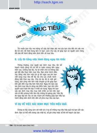 http://sach.tgm.vn
 ADAM KHOO




                                                                                om
              CAÛM
                       XUÙC
                                                                                              XUÙC
                                                                                       CAÛM

                                            Â
                                     MUC TIEU
                                       Ï




                                                         i.c
                  XUÙC
          CAÛM                                                               CAÛM




                                                      io
                                                                                    XUÙC




                                           ig


                                                                                             n
            Toâi muoán baïn haõy mô moäng veà vieäc ñaït ñöôïc öôùc mô cuûa baïn cho ñeán khi öôùc mô
        ñoù trôû neân raát thaät trong taâm trí baïn. Laøm nhö vaäy seõ giuùp baïn coù nguoàn caûm höùng
                     ta
        doài daøo ñeå haønh ñoäng kieân ñònh tieán veà muïc tieâu.




                                                                                           .v
        6. Laáy ñaø baèng vieäc haønh ñoäng ngay töùc khaéc




                                                                              m
                   oi

             Thoâng thöôøng, moïi ngöôøi xaùc ñònh muïc tieâu, leân keá
        hoaïch haønh ñoäng roài chæ ñeå trì hoaõn chuùng ñeán ngaøy
          .t


                                                                 tg
        hoâm sau. Chaúng bao laâu, hoï seõ chaàn chöø vaø khoâng bao
        giôø baét ñaàu thöïc hieän muïc tieâu. Baïn phaûi traùnh ñieàu
        naøy baèng vieäc laøm moät caùi gì ñoù ngay sau khi baïn
 w



        vieát xong muïc tieâu ñeå laáy ñaø cho caùc chuoãi haønh
                                                      h.
        ñoäng tieáp theo sau naøy. Cho duø luùc ñoù laø moät giôø
        saùng, baïn cuõng neân laøm moät chuyeän gì ñoù giuùp baïn
w




        tieán gaàn ñeán muïc tieâu hôn moät chuùt. Ngay khi baïn vöøa
                                        ac


        xaùc ñònh muïc tieâu laø naâng cao ñieåm toaùn, baïn neân caàm
        quyeån saùch toaùn leân ñoïc ít nhaát vaøi trang. Ngay khi baïn
w




        vöøa xaùc ñònh muïc tieâu mua moät chieác xe hôi môùi, baïn
        neân ñi ñeán phoøng trieån laõm laáy nhöõng tôø quaûng caùo. Vieäc laáy
                          /s



        ñaø ngay laäp töùc naøy coù söùc maïnh phi thöôøng giuùp baïn tieáp tuïc
        haønh ñoäng kieân ñònh tieán daàn veà phía muïc tieâu cuûa baïn.


        VÍ DUÏ VEÀ VIEÄC XAÙC ÑÒNH MUÏC TIEÂU HIEÄU QUAÛ
          /
       p:




           Chuùng ta haõy cuøng xem xeùt moät vaøi ví duï veà nhöõng muïc tieâu hieäu quaû maø baïn caàn xaùc
        ñònh. Baïn coù theå vieát chuùng vaøo nhaät kyù, soå ghi cheùp hoaëc soå leân keá hoaïch cuûa baïn.
   t
ht




 194 - TÔI TÀI GIỎI, BẠN CŨNG THẾ!


                                  www.toitaigioi.com
 