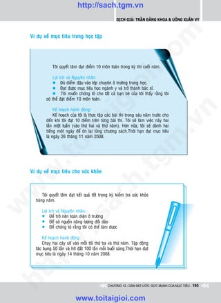 http://sach.tgm.vn
                                                             Dịch giả: Trần Đăng Khoa & Uông xUân vy




                                                                               om
    Ví duï veà muïc tieâu trong hoïc taäp




                                                          i.c
                Toâi quyeát taâm ñaït ñieåm 10 moân toaùn trong kyø thi cuoái naêm.

                Lôïi   ích vaø Nguyeân nhaân:
                l       Ñuû ñieåm ñaäu vaøo lôùp chuyeân ôû tröôøng trung hoïc.




                                                       io
                l       Ñaït ñöôïc muïc tieâu hoïc ngaønh y vaø trôû thaønh baùc só.
                l       Toâi muoán chöùng toû cho taát caû baïn beø cuûa toâi thaáy raèng toâi
            coù theå   ñaït ñieåm 10 moân toaùn.


                                           ig


                                                                                           n
                 Keá hoaïch haønh ñoäng:
                 Keá hoaïch cuûa toâi laø thöïc taäp caùc baøi thi trong saùu naêm tröôùc cho
                  ta
            ñeán khi toâi ñaït 10 ñieåm treân töøng baøi thi. Toâi seõ laøm vieäc naøy hai




                                                                                         .v
            laàn moät tuaàn (vaøo thöù hai vaø thöù naêm). Hôn nöõa, toâi seõ daønh hai
            tieáng moät ngaøy ñeå oân laïi töøng chöông saùch.Thôøi haïn ñaït muïc tieâu
            laø ngaøy 26 thaùng 11 naêm 2008.




                                                                             m
                oi
        .t


                                                                 tg
 w



    Ví duï veà muïc tieâu cho söùc khoûe
                                                      h.
w

                                       ac


          Toâi quyeát taâm ñaït keát quaû toát trong kyø kieåm tra söùc khoûe
      haøng naêm.
w




          Lôïi ích   vaø Nguyeân nhaân:
                          /s



          l Ñeå      trôû neân toaøn dieän ôû tröôøng
          l Ñeå      coù nguoàn naêng löôïng doài daøo
          l Ñeå      chöùng toû raèng toâi coù theå laøm ñöôïc
        /




          Keá hoaïch haønh ñoäng:
          Chaïy hai caây soá vaøo moãi toái thöù ba vaø thöù naêm. Taäp ñoäng
     p:




      taùc buïng 50 laàn vaø hít ñaát 100 laàn moãi buoåi saùng.Thôøi haïn ñaït
      muïc tieâu laø ngaøy 14 thaùng 10 naêm 2008.
   t
ht




                                                       CHƯƠNG 12 - DÁM MƠ ƯỚC: SỨC MẠNH CỦA MỤC TIÊU - 195


                                  www.toitaigioi.com
 