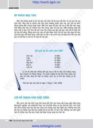 http://sach.tgm.vn
 ADAM KHOO




                                                                                om
        AÙP PHÍCH MUÏC TIEÂU

             Muïc tieâu khoâng phaûi laø thöù maø baïn xaùc ñònh roài boû qua moät beân vaø chæ xem laïi sau
        moät naêm. Muïc tieâu laø nhöõng vieäc baïn phaûi thöôøng xuyeân xem xeùt, ghi nhôù vaø haønh
        ñoäng höôùng ñeán chuùng haøng ngaøy. Moät thoùi quen toát baïn caàn coù laø baét ñaàu moät ngaøy




                                                         i.c
        môùi baèng vieäc ñoïc laïi nhöõng muïc tieâu trong cuoán soå cuûa baïn. Moät phöông phaùp toát
        khaùc nöõa laø baïn neân toùm taét caùc muïc tieâu trong hoïc taäp cuûa baïn vaøo moät tôø giaáy lôùn
        roài daùn leân töôøng. Baèng caùch naøy, baïn seõ luoân ñöôïc nhaéc nhôû veà muïc tieâu ngay khi baïn
        vöøa thöùc daäy moãi buoåi saùng. Döôùi ñaây laø moät ví duï minh hoïa veà baûng toùm taét muïc tieâu




                                                      io
        baïn coù theå taïo ra cho kyø thi saép tôùi cuûa baïn.




                                           ig


                                                                                            n
                                       Keát quaû kyø thi cuoái naêm 2007
                     ta


                                                                                          .v
                          Anh vaên                                    9 ñieåm
                          Toaùn                                      10 ñieåm




                                                                              m
                   oi

                          Vaät lyù                                   10 ñieåm
                          Hoùa hoïc                                  10 ñieåm
                          Ñòa lyù                                     9 ñieåm
          .t


                          Lòch söû
                                                                 tg   9 ñieåm

                    Lyù do toâi phaûi ñaït nhöõng keát quaû naøy laø ñeå thi ñaäu vaøo tröôøng trung
 w



                hoïc chuyeân Leâ Hoàng Phong. Toâi muoán chöùng toû cho baûn thaân cuõng nhö
                                                      h.
                baïn beø thaáy raèng toâi thaät söï thoâng minh vaø coù theå ñaït nhöõng gì toâi
                muoán.
w

                                        ac


                    Thôøi haïn ñaït muïc tieâu laø ngaøy 7 thaùng 7 naêm 2008.
w

                          /s




        LEÂN KEÁ HOAÏCH CHO CUOÄC SOÁNG
          /




            Beân caïnh vieäc xaùc ñònh muïc tieâu trong boán lónh vöïc troïng yeáu trong cuoäc soáng (hoïc
       p:




        taäp/ngheà nghieäp, söùc khoûe/theå thao, taøi chính/loái soáng vaø gia ñình/xaõ hoäi), baïn phaûi
        xaùc ñònh nhöõng muïc tieâu daøi haïn cuõng nhö nhöõng muïc tieâu ngaén haïn. Nhöõng muïc tieâu
        daøi haïn laø nhöõng muïc tieâu baïn höôùng tôùi töø hai ñeán 15 naêm nöõa. Nhöõng muïc tieâu ngaén
        haïn laø nhöõng muïc tieâu baïn muoán ñaït ñöôïc trong voøng hai naêm tôùi.
   t
ht




 196 - TÔI TÀI GIỎI, BẠN CŨNG THẾ!


                                  www.toitaigioi.com
 