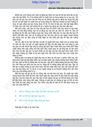 http://sach.tgm.vn
                                                             Dịch giả: Trần Đăng Khoa & Uông xUân vy




                                                                              om
         Nhieàu hoïc sinh khoâng caûm thaáy coù ñoäng löïc thaäm chí sau khi ñaõ xaùc ñònh taát caû caùc
    muïc tieâu ñaït ñieåm 10 vì hoï khoâng bieát hoï muoán laøm gì trong töông lai xa sau naøy. Toâi
    luoân noùi vôùi caùc hoïc sinh cuûa toâi raèng hoï seõ khoâng bao giôø coù ñoäng löïc trong hoïc taäp
    tröø khi hoï bieát ñöôïc hoï muoán laøm gì trong töông lai. Neáu baïn khoâng coù ñònh höôùng roõ
    raøng veà cuoäc soáng cuûa baïn trong voøng 10 tôùi 15 naêm töø baây giôø, vieäc ñaït ñöôïc ñieåm
    10 hoaëc hoïc moät moân hoïc khoâng heà coù yù nghóa hay ñoäng löïc naøo thuùc ñaåy baïn.




                                                        i.c
         Noùi caùch khaùc, neáu baïn coù muïc tieâu daøi haïn trôû thaønh moät nhaø chính trò gia hoaëc
    thaäm chí moät toång thoáng, baïn seõ coù ñoäng löïc hoïc lòch söû, kinh teá, chính trò. Baïn seõ
    coù ñoäng löïc thi ñaäu vaøo tröôøng trung hoïc haïng nhaát. Neáu baïn coù muïc tieâu daøi haïn trôû
    thaønh moät dieãn vieân, baïn seõ coù ñoäng löïc hoïc vaên hoïc, taâm lyù con ngöôøi, truyeàn thoâng




                                                     io
    ñaïi chuùng, lòch söû. Baïn cuõng seõ thaáy ñöôïc söï caàn thieát cuûa vieäc thi ñaäu vaøo tröôøng
    ngheä thuaät.
         Vaäy thì, ñaây laø luùc baïn baét ñaàu mô öôùc vaø quyeát ñònh baïn muoán laøm gì trong voøng


                                          ig
    15 naêm tôùi. Baïn mô öôùc veà ngheà nghieäp gì? Baïn mô öôùc ñöôïc laøm cho coâng ty naøo




                                                                                          n
    hay baïn mô öôùc thaønh laäp coâng ty rieâng cuûa baïn? Baïn muoán kieám bao nhieâu tieàn? Baïn
    muoán soáng moät cuoäc soáng nhö theá naøo? Baïn muoán giao du vôùi taàng lôùp xaõ hoäi naøo?
                    ta


                                                                                        .v
    Caên nhaø mô öôùc cuûa baïn ra sao? Chieác xe mô öôùc cuûa baïn theá naøo? Baïn muoán mình
    laøm ñöôïc nhöõng gì? Ñöôïc ñi du lòch nghæ maùt moãi naêm hai laàn? Baïn coøn muoán laøm
    ñöôïc gì nöõa?
         Nhöõng giaác mô töông lai tuyeät ñeïp naøy seõ ñem laïi cho baïn yù nghóa, nieàm say meâ,




                                                                             m
                  oi

    khaùt khao vöôït troäi ñaït ñöôïc ñieåm cao vaø ñöôïc tuyeån vaøo nhöõng tröôøng danh tieáng nhaát.
    Khi baïn nghó veà taát caû nhöõng öôùc mô cuûa baïn, haõy ñeå trí töôûng töôïng cuûa baïn bay boång.
    Xin nhôù raèng baïn phaûi mô cao mô xa, ñöøng ñeå trí töôûng töôïng giôùi haïn baïn. Baïn coù
         .t


                                                                 tg
    theå taïo ra ñöôïc nhöõng gì baïn khaùt khao. Ñeå laøm ñöôïc ñieàu naøy, baïn caàn phaûi ñeå caûm
    xuùc cuûa baïn taêng voït. Lyù do laø vì con ngöôøi chuùng ta coù khuynh höôùng laøm vieäc theo
    caûm xuùc chöù khoâng phaûi lyù trí.
 w



         Moät khi baïn ñaõ ghi laïi taát caû nhöõng öôùc mô daøi haïn cuûa baïn, toâi muoán baïn bieán
                                                    h.
    chuùng thaønh baûn thieát keá treân moät maûnh giaáy lôùn. Ñaây chính laø baûn thieát keá cuoäc soáng
    cuûa baïn. Sau khi hoaøn taát, baïn haõy daùn noù leân töôøng nôi baïn coù theå deã daøng nhìn thaáy
w




    ñeå tieáp theâm caûm höùng moãi ngaøy. Khoâng coù giôùi haïn veà nhöõng gì baïn coù theå veõ treân
                                      ac


    baûn thieát keá cuoäc soáng cuûa baïn. Tuy nhieân, sau ñaây laø moät soá chi tieát quan troïng maø
    baïn caàn phaûi thieát keá:
w

                         /s



       1.    Vieát ra nhöõng gì baïn muoán ñaït ñöôïc moät caùch cuï theå

       2.    Vieát ra thôøi haïn ñaït ñöôïc muïc tieâu
         /




       3.    Vieát ra tuoåi cuûa baïn trong töøng giai ñoaïn
      p:




       Döôùi ñaây laø moät ví duï minh hoïa.
   t
ht




                                                         CHƯƠNG 12 - DÁM MƠ ƯỚC: SỨC MẠNH CỦA MỤC TIÊU - 197


                                 www.toitaigioi.com
 