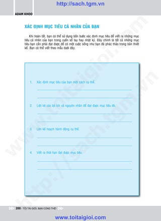 http://sach.tgm.vn
 ADAM KHOO




                                                                                 om
        XAÙC ÑÒNH MUÏC TIEÂU CAÙ NHAÂN CUÛA BAÏN

             Khi hoaøn taát, baïn coù theå söû duïng boán böôùc xaùc ñònh muïc tieâu ñeå vieát ra nhöõng muïc
        tieâu caù nhaân cuûa baïn trong cuoán soå tay hay nhaät kyù. Ñaây chính laø taát caû nhöõng muïc
        tieâu baïn caàn phaûi ñaït ñöôïc ñeå coù moät cuoäc soáng nhö baïn ñaõ phaùc thaûo trong baûn thieát




                                                          i.c
        keá. Baïn coù theå vieát theo maãu döôùi ñaây.




                                                       io
                                           ig


                                                                                               n
            1.    Xaùc ñònh muïc tieâu cuûa baïn moät caùch cuï theå.
                     ta


                                                                                             .v
                                                                               m
                   oi

            2.    Lieät keâ caùc lôïi ích vaø nguyeân nhaân ñeå ñaït ñöôïc muïc tieâu ñoù.
          .t


                                                                  tg
 w


                                                      h.
            3.    Leân keá hoaïch haønh ñoäng cuï theå.
w

                                        ac
w




            4.    Vieát ra thôøi haïn ñaït ñöôïc muïc tieâu.
          /               /s
   t   p:
ht




 200 - TÔI TÀI GIỎI, BẠN CŨNG THẾ!


                                  www.toitaigioi.com
 