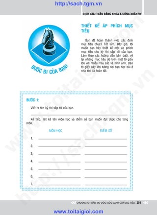 http://sach.tgm.vn
                                                        Dịch giả: Trần Đăng Khoa & Uông xUân vy




                                                                           om
                                                       THIEÁT KEÁ AÙP PHÍCH MUÏC
                                                       TIEÂU

                                                            Baïn ñaõ hoaøn thaønh vieäc xaùc ñònh
                                                       muïc tieâu chöa? Toát laém. Baây giôø, toâi




                                                       i.c
                                                       muoán baïn haõy thieát keá moät aùp phích
                                                       muïc tieâu cho kyø thi saép tôùi cuûa baïn.
                                                       Laøm theo caùc höôùng daãn beân döôùi, veõ
                                                       laïi nhöõng muïc tieâu ñoù treân moät tôø giaáy




                                                    io
                                                       lôùn vôùi nhieàu maøu saéc vaø hình aûnh. Daùn
       BÖ                  !
                        AÏN
                                                       tôø giaáy naøy leân töôøng nôi baïn hoïc baøi ôû
         ÔÙC Ñ
               I CUÛA B                                nhaø khi ñaõ hoaøn taát.


                                      ig


                                                                                        n
               ta


                                                                                      .v
                                                                          m
             oi

    BÖÔÙC 1:

       Vieát ra teân kyø thi saép tôùi cuûa baïn.
    .t


                                                             tg
       Keá tieáp, lieät keâ teân moân hoïc vaø ñieåm soá baïn muoán ñaït ñöôïc cho töøng
 w



    moân.
                                                    h.
                        MOÂN HOÏC                                       ÑIEÅM SOÁ
w

                                   ac


       1.
w




       2.
                    /s



       3.

       4.
       /




       5.
    p:




       6.

       7.
   t
ht




                                                    CHƯƠNG 12 - DÁM MƠ ƯỚC: SỨC MẠNH CỦA MỤC TIÊU - 201


                             www.toitaigioi.com
 