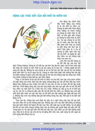 http://sach.tgm.vn
                                                             Dịch giả: Trần Đăng Khoa & Uông xUân vy




                                                                                om
    ÑOÄNG LÖÏC THUÙC ÑAÅY CUÛA NOÃI KHOÅ VAØ NIEÀM VUI

                                                                            Hai ñoäng löïc chính thuùc
                                                                       ñaåy haønh ñoäng cuûa chuùng
                                                                       ta laø noãi khoå vaø nieàm vui.




                                                         i.c
                                                                       Chuùng ta luoân luoân haønh ñoäng
                                                                       theo höôùng neù traùnh nhöõng
                                                                       gì chuùng ta nhaän thöùc laø noãi
                                                                       khoå, vaø tieán gaàn ñeán nhöõng




                                                      io
                                                                       gì chuùng ta nhaän thöùc laø nieàm
                                                                       vui. Taïi sao chuùng ta cöù lieân
                                                                       tuïc trì hoaõn vieäc laøm baøi taäp



                                           ig                          ñeán phuùt cuoái maëc duø chuùng
                                                                       ta bieát raèng neân laøm baøi töø




                                                                                             n
                                                                       sôùm? Ñôn giaûn laø vì ña soá
                                                                       chuùng ta luoân nghó vieäc hoïc
                    ta


                                                                                           .v
                                                                       raát cöïc khoå, vaø ngöôïc laïi, gaén
                                                                       lieàn nieàm vui vôùi nhöõng vieäc
                                                                       khaùc nhö xem tivi.




                                                                               m
                  oi

                                                                            Laøm theá naøo ñeå chuùng ta
                                                                       coù theå baét tay vaøo laøm baøi
    taäp? Thoâng thöôøng, chuùng ta chæ baét tay vaøo laøm baøi taäp khi ngaøy mai laø haïn choùt noäp
         .t


                                                                 tg
    baøi hoaëc khi chuùng ta caûm thaáy bò aùp löïc naëng neà töø baïn beø – nhöõng ngöôøi ñaõ laøm
    xong baøi taäp ñoù. Nhöng taïi sao chuùng ta laïi coù theå laøm baøi taäp vaøo luùc aáy maø khoâng
    phaûi sôùm hôn? Lyù do laø ngay luùc aáy, chuùng ta nhaän thöùc ñöôïc vieäc khoâng laøm baøi taäp
 w



    seõ khieán chuùng ta gaùnh chòu moät haäu quaû teä haïi hôn khi khoâng noäp baøi ñuùng haïn. Ñieàu
                                                     h.
    naøy khieán chuùng ta phaûi baét tay vaøo haønh ñoäng.
         Thay vì trôû thaønh noâ leä cuûa noãi khoå vaø nieàm vui nhö theá, baïn haõy chòu traùch nhieäm
w




    veà cuoäc soáng cuûa mình. Baïn haõy taän duïng nhöõng ñoäng löïc naøy ñeå thuùc ñaåy baïn haønh
    ñoäng theo nhöõng gì baïn muoán nhö kieân trì hoïc baøi, oân baøi vaø hoaøn taát baøi taäp tröôùc
                                       ac


    thôøi haïn. Chaát löôïng coâng vieäc cuûa baïn phuï thuoäc vaøo vieäc baïn gaén lieàn noù vôùi noãi khoå
w




    hay nieàm vui moät caùch coù yù thöùc hay voâ yù thöùc. Khoâng coù vieäc gì töï noù laø khoå hay
    vui caû, maø chæ vì chuùng ta gaén vieäc ñoù vôùi noãi khoå hay nieàm vui. Nhöõng hoïc sinh gioûi
    bieát caùch gaén nieàm vui vaøo vieäc hoïc vaø noãi khoå vaøo vieäc khoâng ñaït ñöôïc keát quaû nhö
                         /s



    yù. Nhöõng hoïc sinh naøy khoâng bao giôø löôøi bieáng trong hoïc taäp. Keát quaû laø hoï luoân ñaït
    ñieåm 9-10.
         Thay vaøo ñoù, nhöõng hoïc sinh khaùc laïi luoân coù yù nghó raèng vieäc hoïc raát cöïc khoå.
         /




    Hoï caûm thaáy raát vui khi khoâng phaûi hoïc. Nhöõng hoïc sinh naøy luoân löôøi bieáng vaø khoâng
    bao giôø hoaøn thaønh keá hoaïch ñeå ñaït muïc tieâu. Ñeå vöôït qua söï löôøi bieáng, hoï coá gaéng
      p:




    thöû taát caû moïi caùch nhöng nhöõng caùch naøy laïi khoâng giaûi quyeát ñöôïc taän goác vaán ñeà.
    Trong taâm trí, hoï vaãn gaén lieàn noãi khoå vôùi vieäc hoïc, coøn nieàm vui vôùi vieäc khoâng phaûi
    hoïc. Ñaây laø lyù do taïi sao cho duø hoï coá gaéng ñeán möùc naøo, cuoái cuøng hoï vaãn quay laïi
    tình traïng löôøi bieáng nhö cuõ.
   t
ht




                                                  CHƯƠNG 13 - ĐỘNG LỰC MẠNH MẼ VƯỢT QUA SỰ LƯỜI BIẾNG - 205


                                  www.toitaigioi.com
 