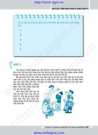 http://sach.tgm.vn
                                                           Dịch giả: Trần Đăng Khoa & Uông xUân vy




                                                                             om
         Taát caû haäu quaû toâi seõ gaùnh chòu neáu tieáp tuïc thoùi quen löôøi bieáng
         naøy.




                                                       i.c
             1.

             2.




                                                    io
             3.

             4.


                                         ig


                                                                                         n
             5.
                    ta


                                                                                       .v
                                                                            m
                  oi

    BÖÔÙC 2:
         .t


                                                               tg
        Taän duïng trí töôûng töôïng cuûa baïn ñeå caûm nhaän thaät roõ nhöõng noãi khoå ñöôïc lieät keâ
    phía treân maø baïn phaûi höùng chòu neáu tieáp tuïc löôøi bieáng. Baïn haõy töôûng töôïng nhöõng
    gì baïn seõ thaáy, seõ nghe vaø seõ caûm nhaän khi gaùnh chòu noãi khoå ñoù.
 w



        Baøi taäp thöïc haønh naøy nhaèm muïc ñích taïo ra ñuû caûm xuùc thuùc ñaåy baïn töø boû thoùi
                                                   h.
    quen xaáu. Ví duï, haõy töôûng töôïng baïn bò ñieåm keùm. Khi nhìn thaáy baïn beø ñöôïc ñieåm
    cao, baïn caûm thaáy hoái haän, töùc giaän vaø thaát voïng vì khoâng chuaån bò baøi sôùm hôn.
w




    Baïn caûm thaáy ñau ñôùn vì khoâng
    ñöôïc nhaän vaøo tröôøng hoaëc lôùp
                                      ac


    hoïc maø baïn löïa choïn.
w




        Hình dung baûn thaân baïn bò
    cha meï thaày coâ la raày, baïn beø
    khinh reû. Haõy taïo ra caøng nhieàu
                         /s



    caûm giaùc ñau ñôùn caøng toát.
    Töôûng töôïng veà noãi ñau ñoù caøng
    thaät caøng toát.
         /
   t  p:
ht




                                                 CHƯƠNG 13 - ĐỘNG LỰC MẠNH MẼ VƯỢT QUA SỰ LƯỜI BIẾNG - 207


                                www.toitaigioi.com
 