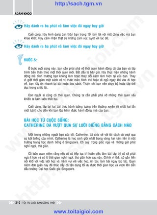 http://sach.tgm.vn
 ADAM KHOO




                                                                                 om
        Haõy daønh ra ba phuùt vaø laøm vieäc ñoù ngay bay giôø

           Cuoái cuøng, haõy hình dung baûn thaân baïn trong 10 naêm tôùi vôùi moät coâng vieäc maø baïn
        khao khaùt. Haõy caûm nhaän thaät söï nhöõng caûm xuùc tuyeät vôøi luùc ñoù.




                                                          i.c
        Haõy daønh ra ba phuùt vaø laøm vieäc ñoù ngay bay giôø


        BÖÔÙC 5:




                                                       io
             ÔÛ böôùc cuoái cuøng naøy, baïn caàn phaûi phaù vôõ thoùi quen haønh ñoäng cuõ cuûa baïn vaø laäp
        trình baûn thaân theo moät thoùi quen môùi. Baét ñaàu töø baây giôø, haõy thöïc hieän nhöõng haønh


                                            ig
        ñoäng maø bình thöôøng baïn khoâng laøm hoaëc thay ñoåi caùch laøm hieän taïi cuûa baïn. Thay




                                                                                             n
        vì gieát thôøi gian moät caùch voâ vò tröôùc maøn hình tivi hoaëc ñi nguû ngay khi vöøa ñi hoïc
        veà, baïn haõy oân nhanh laïi baøi hoaëc ñoïc saùch. Thaäm chí baïn neân chaïy boä hoaëc taäp theå
                      ta


                                                                                           .v
        duïc trong choác laùt.

           Con ngöôøi ai cuõng coù thoùi quen. Chuùng ta caàn phaûi phaù vôõ nhöõng thoùi quen xaáu




                                                                               m
                    oi

        khieán ta luoân luoân thaát baïi.

           Cuoái cuøng, laëp laïi hai baøi thöïc haønh töôûng töôïng treân thöôøng xuyeân (ít nhaát hai laàn
        moät tuaàn) cho ñeán khi baïn laäp trình ñöôïc haønh ñoäng môùi cuûa baïn.
           .t


                                                                  tg
        BAØI HOÏC TÖØ CUOÄC SOÁNG:
 w



        CATHERINE ÑAÕ VÖÔÏT QUA SÖÏ LÖÔØI BIEÁNG BAÈNG CAÙCH NAØO
                                                       h.
w




            Moät trong nhöõng ngöôøi baïn cuûa toâi, Catherine, ñaõ chia seû vôùi toâi caùch coâ vöôït qua
                                        ac


        söï löôøi bieáng cuûa mình. Catherine laø hoïc sinh gioûi nhaát trong voøng hai naêm lieàn ôû moät
        tröôøng trung hoïc danh tieáng ôû Singapore. Coâ quyù troïng giaác nguû vaø nhöõng giôø phuùt
w




        nghæ ngôi, thö giaõn.
                           /s



            Coâ luoân quan nieäm raèng neáu coâ cöù tieáp tuïc trì hoaõn vieäc laøm baøi taäp thì coâ seõ phaûi
        nguû ít hôn vaø coù ít thôøi gian nghæ ngôi, thö giaõn hôn sau naøy. Chính vì theá, coâ gaén lieàn
        noãi khoå vôùi vieäc löôøi hoïc vaø nieàm vui vôùi vieäc hoïc, oân baøi, laøm baøi ngay laäp töùc. Quan
        nieäm ñôn giaûn naøy ñaõ thuùc ñaåy coâ taän duïng toái öu ñöôïc thôøi gian hoïc vaø vöôn leân daãn
          /




        ñaàu tröôøng Ñaïi hoïc Quoác gia Singapore.
   t   p:
ht




 210 - TÔI TÀI GIỎI, BẠN CŨNG THẾ!


                                   www.toitaigioi.com
 