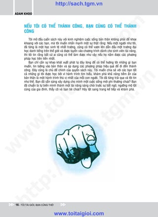 http://sach.tgm.vn
 ADAM KHOO




                                                                                   om
        NEÁU TOÂI COÙ THEÅ THAØNH COÂNG, BAÏN CUÕNG COÙ THEÅ THAØNH
        COÂNG
            Toâi môû ñaàu cuoán saùch naøy vôùi kinh nghieäm cuoäc soáng baûn thaân khoâng phaûi ñeå khoe
        khoang vôùi caùc baïn, maø toâi muoán nhaán maïnh moät söï thaät raèng: Neáu moät ngöôøi nhö toâi,




                                                           i.c
        ñaõ töøng laø moät hoïc sinh teä nhaát tröôøng, cuõng coù theå vöôn leân daãn ñaàu moät tröôøng ñaïi
        hoïc danh tieáng treân theá giôùi vaø ñöôïc tuyeån vaøo chöông trình daønh cho sinh vieân taøi naêng,
        thì toâi tin raèng baát cöù ai cuõng coù theå laøm ñöôïc nhö vaäy neáu hoï naém ñöôïc caùc phöông
        phaùp hoïc tieân tieán nhaát.




                                                        io
            Baïn chæ caàn söï khao khaùt xuaát phaùt töï ñaùy loøng ñeå coù theå höôùng tôùi nhöõng gì baïn
        muoán, tin töôûng vaøo baûn thaân vaø aùp duïng caùc phöông phaùp hieäu quaû ñeå ñi ñeán thaønh
        coâng. Ñaây cuõng laø chuû ñeà chính cuûa quyeån saùch naøy. Toâi muoán chia seû vôùi caùc baïn taát



                                            ig
        caû nhöõng gì toâi ñöôïc hoïc bôûi vì haønh trình tìm hieåu, khaùm phaù khaû naêng tieàm aån cuûa
        baûn thaân laø moät haønh trình thuù vò nhaát cuûa moãi con ngöôøi. Toâi ñaõ töøng traûi qua vaø toâi tin




                                                                                               n
        nhö theá. Baïn ñaõ saün saøng xaây döïng cho mình moät cuoäc soáng môùi phi thöôøng chöa? Baïn
        ñaõ chuaån bò töï bieán mình thaønh moät taøi naêng saùng choùi tröôùc söï baát ngôø, ngöôõng moä toät
                      ta


                                                                                             .v
        cuøng cuûa gia ñình, thaày coâ vaø baïn beø chöa? Haõy laät sang trang keá tieáp vaø khaùm phaù.




                                                                                 m
                    oi
           .t


                                                                    tg
 w


                                                       h.
w

                                         ac
w

           /               /s
   t    p:
ht




 16 - TÔI TÀI GIỎI, BẠN CŨNG THẾ!


                                    www.toitaigioi.com
 