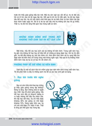 http://sach.tgm.vn
 ADAM KHOO




                                                                                om
        tröôùc khi thaày giaùo giaûng tieáp baøi môùi. Neáu hoï coøn ngôø vöïc vaán ñeà gì, hoï seõ ñaët caâu
        hoûi vaø ñi tìm caâu traû lôøi ngay laäp töùc. Keát quaû laø khi kyø thi ñeán gaàn, hoï ñaõ hoïc ñöôïc
        haàu heát moïi thöù. Hoï chæ caàn daønh chuùt thôøi gian oân laïi kieán thöùc vaø laøm theâm baøi taäp
        thöïc haønh tröôùc ngaøy thi. Ñoù laø lyù do taïi sao haàu nhö hoï khoâng caàn hoïc thi gì nhieàu.
        Thaät ra, hoï ñaõ traûi roäng thôøi gian hoïc trong suoát caû naêm.




                                                           i.c
                                                        io
               NHÖÕNG HAØNH ÑOÄNG NHOÛ TRONG MOÄT
               KHOAÛNG THÔØI GIAN TAÏO RA KEÁT QUAÛ LÔÙN!


                                           ig


                                                                                             n
                      ta


                                                                                           .v
            Maët khaùc, haàu heát caùc hoïc sinh coøn laïi khoâng heà kieân ñònh. Trong suoát naêm hoïc,
        hoï gaàn nhö khoâng heà hoïc hay coá hieåu heát veà nhöõng gì ñang ñöôïc hoïc. Khi kyø thi ñeán
        gaàn, hoï baét ñaàu hoaûng sôï, hoïc baøi chaêm chæ, thöùc ñeâm thöùc hoâm vôùi hy voïng tieáp thu




                                                                               m
        ñöôïc toaøn boä kieán thöùc chæ trong voøng moät thaùng ngaén nguûi. Haäu quaû laø hoï thöôøng nhaän
                    oi

        ñieåm keùm maëc duø hoï coù veû hoïc thi raát chaêm chæ.

        PHÖÔNG PHAÙP ÑEÅ GIÖÕ VÖÕNG SÖÏ KIEÂN ÑÒNH
           .t


                                                                  tg
            Döôùi ñaây laø moät soá caùch höõu ích nhaèm giuùp baïn luoân kieân ñònh trong suoát naêm hoïc.
 w



        Toâi ñaõ phaùt hieän ra ñaây laø nhöõng caùch maø taát caû caùc hoïc sinh gioûi söû duïng.
                                                        h.
        1. Ñoïc baøi tröôùc khi nghe
w




        giaûng
                                        ac
w




             Baïn coù caûm thaáy khoù theo kòp nhöõng
        gì thaày giaùo giaûng trong lôùp khoâng?
        Ñöøng lo laéng. Baïn khoâng phaûi laø ngöôøi
                           /s



        duy nhaát. Sau 20 phuùt nghe giaûng, haàu
        heát hoïc sinh ñeàu coù khuynh höôùng lo
        ra hoaëc khoâng theå tieáp thu theâm nöõa.
          /




        Khi lôùp hoïc keát thuùc, hoï chæ hieåu ñöôïc
        khoaûng 30% baøi giaûng vaø nhôù ñöôïc
       p:




        khoaûng 10%. Sang ngaøy hoâm sau, hoï
        chæ coøn nhôù ñöôïc 2% hoaëc ít hôn. Thaät
        laø laõng phí thôøi gian hoïc trong lôùp.
   t
ht




 214 - TÔI TÀI GIỎI, BẠN CŨNG THẾ!


                                   www.toitaigioi.com
 