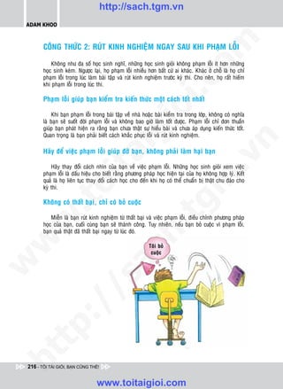 http://sach.tgm.vn
 ADAM KHOO




                                                                                om
        COÂNG THÖÙC 2: RUÙT KINH NGHIEÄM NGAY SAU KHI PHAÏM LOÃI

            Khoâng nhö ña soá hoïc sinh nghó, nhöõng hoïc sinh gioûi khoâng phaïm loãi ít hôn nhöõng
        hoïc sinh keùm. Ngöôïc laïi, hoï phaïm loãi nhieàu hôn baát cöù ai khaùc. Khaùc ôû choã laø hoï chæ
        phaïm loãi trong luùc laøm baøi taäp vaø ruùt kinh nghieäm tröôùc kyø thi. Cho neân, hoï raát hieám




                                                         i.c
        khi phaïm loãi trong luùc thi.

        Phaïm loãi giuùp baïn kieåm tra kieán thöùc moät caùch toát nhaát




                                                      io
            Khi baïn phaïm loãi trong baøi taäp veà nhaø hoaëc baøi kieåm tra trong lôùp, khoâng coù nghóa
        laø baïn seõ suoát ñôøi phaïm loãi vaø khoâng bao giôø laøm toát ñöôïc. Phaïm loãi chæ ñôn thuaàn
        giuùp baïn phaùt hieän ra raèng baïn chöa thaät söï hieåu baøi vaø chöa aùp duïng kieán thöùc toát.


                                           ig
        Quan troïng laø baïn phaûi bieát caùch khaéc phuïc loãi vaø ruùt kinh nghieäm.




                                                                                            n
        Haõy ñeå vieäc phaïm loãi giuùp ñôõ baïn, khoâng phaûi laøm haïi baïn
                     ta


                                                                                          .v
            Haõy thay ñoåi caùch nhìn cuûa baïn veà vieäc phaïm loãi. Nhöõng hoïc sinh gioûi xem vieäc
        phaïm loãi laø daáu hieäu cho bieát raèng phöông phaùp hoïc hieän taïi cuûa hoï khoâng hôïp lyù. Keát




                                                                              m
                   oi

        quaû laø hoï lieân tuïc thay ñoåi caùch hoïc cho ñeán khi hoï coù theå chuaån bò thaät chu ñaùo cho
        kyø thi.
          .t


        Khoâng coù thaát baïi, chæ coù boû cuoäc
                                                                  tg
            Mieãn laø baïn ruùt kinh nghieäm töø thaát baïi vaø vieäc phaïm loãi, ñieàu chænh phöông phaùp
 w



        hoïc cuûa baïn, cuoái cuøng baïn seõ thaønh coâng. Tuy nhieân, neáu baïn boû cuoäc vì phaïm loãi,
                                                      h.
        baïn quaû thaät ñaõ thaát baïi ngay töø luùc ñoù.
w




                                                             Toâi boû
                                        ac


                                                              cuoäc
w

          /               /s
   t   p:
ht




 216 - TÔI TÀI GIỎI, BẠN CŨNG THẾ!


                                  www.toitaigioi.com
 
