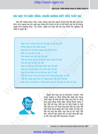 http://sach.tgm.vn
                                                            Dịch giả: Trần Đăng Khoa & Uông xUân vy




                                                                                om
    BAØI HOÏC TÖØ CUOÄC SOÁNG: NGÖÔØI KHOÂNG BIEÁT ÑEÁN THAÁT BAÏI

       Haàu heát nhöõng danh nhaân, hoaëc nhöõng nhaø kinh doanh thaønh ñaït ñeàu ñaët chaân leân
    ñænh vinh quang sau khi vöôït qua nhöõng thöû thaùch to lôùn coù theå ñaùnh baïi ña soá nhöõng
    ngöôøi bình thöôøng khaùc. Tuy nhieân, ngöôøi maø cuoäc ñôøi cuûa oâng khieán toâi ngöôõng moä




                                                         i.c
    nhaát laø ngöôøi ñaõ…




                                                      io
              Ñöôïc sinh ra trong moät caên nhaø goã, ba meï muø chöõ


                                         ig
              Khoâng ñöôïc ñi hoïc ñaøng hoaøng




                                                                                            n
              Khoâng heà coù moät taám göông naøo ñeå noi theo
                   ta
              Maát meï vaøo naêm 9 tuoåi




                                                                                          .v
              Kinh doanh phaù saûn naêm 22 tuoåi
              Thaát baïi trong noã löïc trôû thaønh luaät sö naêm 23 tuoåi




                                                                              m
                 oi

              Phaù saûn laàn hai naêm 25 tuoåi
              Vöôït qua noãi ñau maát ngöôøi thaân naêm 26 tuoåi
        .t


              Vöôït qua khuûng hoaûng tinh thaàn naêm 32 tuoåi
                                                                 tg
              ÖÙng cöû vaøo Quoác hoäi vaø thaát baïi naêm 37 tuoåi
 w



              Thaát baïi trong noã löïc trôû thaønh Phoù Toång thoáng naêm 47 tuoåi
                                                     h.
              Thaát baïi trong cuoäc baàu cöû Thöôïng nghò vieän naêm 49 tuoåi
              Ñöôïc baàu cöû trôû thaønh vò Toång thoáng thöù 16 cuûa Hoa Kyø naêm 51 tuoåi
w

                                      ac
w




                                                      Ngöôøi ñaøn oâng naøy laø Abraham Lincoln, moät
                        /s



                                                 trong nhöõng vò Toång thoáng Myõ ñöôïc toân troïng
                                                 nhaát. Maëc duø thaát baïi lieân tieáp, oâng vaãn tin raèng
                                                 oâng xöùng ñaùng nhaän ñöôïc nhöõng thaønh coâng vó
                                                 ñaïi. Ñoái vôùi oâng, thaát baïi chæ ñôn thuaàn laø moät
        /




                                                 daáu hieäu aùm chæ raèng oâng phaûi tieáp tuïc thay ñoåi
                                                 caùch thöùc haønh ñoäng, laøm vieäc chaêm chæ hôn cho
     p:




                                                 ñeán khi oâng ñaït ñöôïc muïc tieâu to lôùn nhaát. Bôûi
                                                 theá, moãi khi baïn phaïm loãi vaø nghó raèng ñeán ñaây
                                                 laø heát, haõy nghó ñeán Abraham Lincoln.
   t
ht




                                                          CHƯƠNG 14 - CÔNG THỨC ĐỂ ĐẠT ĐIỂM TUYỆT ĐỐI - 217


                                www.toitaigioi.com
 