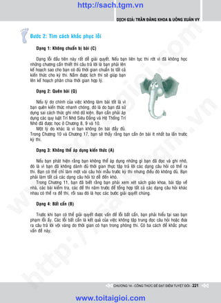 http://sach.tgm.vn
                                                            Dịch giả: Trần Đăng Khoa & Uông xUân vy




                                                                               om
    Böôùc 2: Tìm caùch khaéc phuïc loãi

       Daïng 1: Khoâng chuaån bò baøi (C)

        Daïng loãi ñaàu tieân naøy raát deã giaûi quyeát. Neáu baïn lieân tuïc thi rôùt vì ñaõ khoâng hoïc




                                                         i.c
    nhöõng chöông caàn thieát thì caâu traû lôøi laø baïn phaûi leân
    keá hoaïch sao cho baïn coù ñuû thôøi gian chuaån bò taát caû
    kieán thöùc cho kyø thi. Naém ñöôïc lòch thi seõ giuùp baïn
    leân keá hoaïch phaân chia thôøi gian hôïp lyù.




                                                      io
       Daïng 2: Queân baøi (Q)

        Neáu lyù do chính cuûa vieäc khoâng laøm baøi toát laø vì


                                          ig
    baïn queân kieán thöùc nhanh choùng, ñoù laø do baïn ñaõ söû




                                                                                            n
    duïng sai caùch thöùc ghi nhôù döõ kieän. Baïn caàn phaûi aùp
    duïng caùc quy luaät Trí Nhôù Sieâu Ñaúng vaø Heä Thoáng Trí
                    ta


                                                                                          .v
    Nhôù ñaõ ñöôïc hoïc ôû Chöông 8, 9 vaø 10.
        Moät lyù do khaùc laø vì baïn khoâng oân baøi ñaày ñuû.
    Trong Chöông 10 vaø Chöông 17, baïn seõ thaáy raèng baïn caàn oân baøi ít nhaát ba laàn tröôùc




                                                                              m
                  oi

    kyø thi.

       Daïng 3: Khoâng theå aùp duïng kieán thöùc (A)
         .t


                                                                 tg
        Neáu baïn phaùt hieän raèng baïn khoâng theå aùp duïng nhöõng gì baïn ñaõ ñoïc vaø ghi nhôù,
    ñoù laø vì baïn ñaõ khoâng daønh ñuû thôøi gian thöïc taäp traû lôøi caùc daïng caâu hoûi coù theå ra
 w



    thi. Baïn coù theå chæ laøm moät vaøi caâu hoûi maãu tröôùc kyø thi nhöng ñieàu ñoù khoâng ñuû. Baïn
                                                     h.
    phaûi laøm taát caû caùc daïng caâu hoûi töø deã ñeán khoù.
        Trong Chöông 11, baïn ñaõ bieát raèng baïn phaûi xem xeùt saùch giaùo khoa, baøi taäp veà
w




    nhaø, caùc baøi kieåm tra, caùc ñeà thi naêm tröôùc ñeå toång hôïp taát caû caùc daïng caâu hoûi khaùc
    nhau coù theå ra ñeà thi, roài sau ñoù laø hoïc caùc böôùc giaûi quyeát chuùng.
                                       ac


       Daïng 4: Baát caån (B)
w




        Tröôùc khi baïn coù theå giaûi quyeát ñöôïc vaán ñeà loãi baát caån, baïn phaûi hieåu taïi sao baïn
                         /s



    phaïm loãi aáy. Caùc loãi baát caån laø keát quaû cuûa vieäc khoâng taäp trung ñoïc caâu hoûi hoaëc ñöa
    ra caâu traû lôøi voäi vaøng do thôøi gian coù haïn trong phoøng thi. Coù ba caùch ñeå khaéc phuïc
    vaán ñeà naøy.
         /
   t  p:
ht




                                                          CHƯƠNG 14 - CÔNG THỨC ĐỂ ĐẠT ĐIỂM TUYỆT ĐỐI - 221


                                 www.toitaigioi.com
 