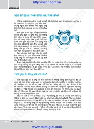 http://sach.tgm.vn
 ADAM KHOO




                                                                                om
        BAÏN SÖÛ DUÏNG THÔØI GIAN NHÖ THEÁ NAØO?

             Nhöõng ngöôøi thaønh coâng coù veû nhö coù raát nhieàu thôøi gian ñeå ñaït ñöôïc muïc tieâu vì
        hoï bieát caùch söû duïng thôøi gian. Maët khaùc,
        nhöõng ngöôøi bình thöôøng moãi ngaøy laõng




                                                          i.c
        phí nhieàu thôøi gian quyù baùu maø khoâng hay
        bieát.
             Thôøi gian laø tieàn baïc. Moãi phuùt troâi qua
        laø moãi phuùt baïn tieâu pha. Neáu baïn khoâng




                                                       io
        bieát caùch söû duïng thôøi gian khoân ngoan,
        baïn seõ khoâng nhaän ñöôïc gì caû. Neáu baïn
        daønh thôøi gian ñoïc saùch, baïn ñang mua



                                           ig
        kieán thöùc baèng thôøi gian. Neáu baïn ñeå maëc
        thôøi gian troâi qua voâ ích, baïn ñang vöùt haøng




                                                                                             n
        ñoáng tieàn qua cöûa soå. Cho neân, baïn haõy
        caån thaän trong caùch söû duïng thôøi gian.
                      ta


                                                                                           .v
             Baïn söû duïng thôøi gian nhö theá naøo?
        Baïn söû duïng thôøi gian ñeå ñaït muïc tieâu hay
        ñang laõng phí noù? Thöïc haønh baøi taäp döôùi




                                                                               m
                    oi

        ñaây ñeå tìm caâu traû lôøi.
             Trong thôøi gian bieåu beân döôùi, baïn haõy ñieàn vaøo nhöõng hoaït ñoäng thöôøng ngaøy cuûa
        baïn trong khoaûng thôøi gian töông öùng. Ví duï, baïn coù theå vieát ra “chaïy xe töø tröôøng veà
           .t


                                                                  tg
        nhaø” trong khoaûng töø 5-6 giôø chieàu. Trong coät “Laõng Phí”, vieát ra löôïng thôøi gian baïn
        laõng phí trong töøng hoaït ñoäng keå treân.
 w



        Thôøi gian bò laõng phí khi naøo?
                                                      h.
w




             Moät vieäc ñöôïc coi laø laõng phí thôøi gian khi noù khoâng höôùng ñeán muïc tieâu ñaõ xaùc
        ñònh. Noùi caùch khaùc, nhöõng vieäc naøy khoâng giuùp baïn ñaït muïc tieâu veà hoïc taäp, muïc tieâu
                                        ac


        veà taøi chính, muïc tieâu veà söùc khoûe, theå thao, v.v… Ví duï, neáu muïc tieâu cuûa baïn laø ñaït
        taát caû ñieåm 10 trong kyø thi saép tôùi, nhöng baïn daønh boán tieáng moãi ngaøy chôi ñaù boùng
w




        vôùi baïn beø. Vieäc chôi ñaù boùng ñöôïc coi laø laõng phí thôøi gian. Tuy nhieân, neáu baïn quyeát
        taâm trôû thaønh caàu thuû boùng ñaù caáp quoác gia, vieäc reøn luyeän boán tieáng moät ngaøy coù theå
                           /s



        khoâng phaûi laø laõng phí thôøi gian.
             Neáu baïn vieát ra “hoïc ôû tröôøng” töø 9-10 giôø saùng, coù phaûi laø khoaûng thôøi gian naøy
        khoâng bò laõng phí khoâng? Caâu traû lôøi coøn phuï thuoäc vaøo nhieàu yeáu toá. Neáu baïn thöôøng
        xuyeân noùi chuyeän trong giôø hoïc, khoâng taäp trung nghe giaûng, keát quaû laø baïn khoâng hoïc
          /




        ñöôïc gì caû, baïn cuõng laõng phí moät giôø ñoàng hoà cho duø baïn “hoïc ôû tröôøng”. Caùc hoaït
        ñoäng nhö nguû, ñi taém coù theå laøm laõng phí thôøi gian neáu baïn toán quaù nhieàu thôøi gian
       p:




        cho chuùng. Ví duï, neáu baïn nguû 12 tieáng moät ngaøy, toâi seõ noùi laø baïn ñang laõng phí thôøi
        gian vì chuùng ta thöôøng chæ caàn nguû 7 tieáng moät ngaøy laø ñuû.
   t
ht




 226 - TÔI TÀI GIỎI, BẠN CŨNG THẾ!


                                   www.toitaigioi.com
 