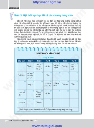 http://sach.tgm.vn
 ADAM KHOO




                                                                                                                om
        Böôùc 3: Ñaët thôøi haïn hoïc taát caû caùc chöông trong naêm

             Baây giôø, haõy phaùc thaûo keá hoaïch khi naøo baïn caàn hoïc töøng chöông trong suoát caû
        naêm. Lyù töôûng nhaát laø baïn neân leân keá hoaïch hoaøn taát taát caû caùc chöông khoaûng hai
        thaùng tröôùc kyø thi cuoái naêm. Ví duï, neáu baïn coù 24 chöông lòch söû vaø 10 thaùng tröôùc kyø




                                                                               i.c
        thi cuoái naêm, baïn phaûi hoïc ba chöông lòch söû moãi thaùng. Baïn coù theå leân keá hoaïch hoïc
        moät chöông lòch söû vaøo moãi thöù ba cuûa tuaàn thöù nhaát, tuaàn thöù hai vaø tuaàn thöù ba trong
        thaùng. Tuaàn thöù tö thì duøng ñeå oân laïi nhöõng chöông lòch söû ñaõ hoïc. Moãi laàn hoïc, baïn
        neân taän duïng caùch ñoïc hieäu quaû, Sô Ñoà Tö Duy vaø caùc kyõ thuaät hoïc sieâu ñaúng khaùc ñeå




                                                                            io
        ñaït hieäu quaû cao nhaát.
             Xaùc ñònh keá hoaïch caû naêm töùc laø baïn ñang leân keá hoaïch cho caùc vieäc U2 maø thoâi.
        Ñaây laø nhöõng vieäc khoâng khaån caáp höôùng ñeán muïc tieâu cuûa baïn. Moät khi baïn ñaõ hoaøn



                                                         ig
        taát keá hoaïch caû naêm, baïn neân coù nhöõng keá hoaïch haøng tuaàn chi tieát hôn nhö sau.




                                                                                                                                     n
                       ta


                                                                                                                                   .v
                                                     SOÅ KEÁ HOAÏCH HAØNG THAÙNG

                                                                        Thaùng 9, 2007




                                                                                                                m
                     oi

             Chuû nhaät            Thöù 2
                                   Thöù 2              Thöù 3                Thöù 4             Thöù 5           Thöù 6              Thöù 7
                                               1                    2                    3                  4                  5                  6
                                                    * Kieåm tra                               * Sinh hoïc 2                         * Toaùn 6
          .t


                                 * Ñòa lyù 1        1 tieát Ñòa!
                                                    *Vaên hoïc 4
                                                                          * Vaät lyù 1
                                                                                              tg
                                                                                              * Nghæ leã
                                                                                                                * Lòch söû 1        * Kieåm tra
                                                                                                                                    moân Söû
 w



                             7
                                 Giaûi chung 8                      9                    10              11                    12                 13
                                                                           h.
             * Sinh hoïc 4       keát voâ ñòch                               * Hoùa 1
                                 quaàn vôït
w




                         14                    15                   16                   17              18                19                     20
                                                    ac


                                                                          * Kieåm tra 15      * Kieåm tra
                                 * Ñòa lyù 2                                                                    * Lòch söû 2        * Toaùn 1
                                                                          phuùt moân Toaùn    theå duïc
w




                                               22                   23                   24              25                26                     27
                                 /s



                         21
              * Sinh nhaät                          * Noäp baøi
                                                    taäp veà nhaø         * Vaät lyù 2
              Ngoïc
                                                    moân Ñòa
                                               29                   30                   31
          /




                         28

             * Sinh hoïc 5                          * Vaät lyù 3
       p:




              Ghi chuù: Vaät lyù 1 coù nghóa laø ñoïc saùch, veõ Sô Ñoà Tö Duy vaø laøm baøi taäp trong chöông 1 moân Vaät lyù
   t
ht




 236 - TÔI TÀI GIỎI, BẠN CŨNG THẾ!


                                               www.toitaigioi.com
 
