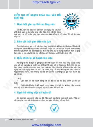 http://sach.tgm.vn




                                                                                    om
        KIEÅM TRA KEÁ HOAÏCH NGAØY MAI VAØO MOÃI
        BUOÅI TOÁI

        1. Ñònh thôøi gian cuï theå cho töøng vieäc




                                                            i.c
             Moãi toái, xem xeùt caùc vieäc caàn laøm cho ngaøy mai vaø phaân
        phoái thôøi gian cuï theå cho töøng vieäc. Xaùc ñònh moät heä thoáng
        thôøi gian chi tieát nhaèm giuùp baïn traùnh vieäc löôøi bieáng vaø noùi raèng “Toâi seõ laøm vieäc




                                                         io
        naøy sau”.

        2. Baùm saùt thôøi gian bieåu cuûa baïn

                                             ig


                                                                                                 n
            Cho duø chuyeän gì xaûy ra ñi nöõa, baïn cuõng phaûi heát söùc kyû luaät vôùi baûn thaân ñeå hoaøn taát
        nhöõng vieäc ñaõ leân keá hoaïch tröôùc khi ñi nguû. Thaäm chí cho duø baïn coù phaûi boû lôõ chöông
                      ta
        trình tivi yeâu thích cuûa baïn hoaëc nguû ít ñi moät chuùt. Söï töï tröøng phaït baûn thaân seõ giuùp




                                                                                               .v
        baïn nhaän ra caùi giaù phaûi traû cho vieäc laõng phí thôøi gian vaø trì hoaõn coâng vieäc.

        3. Ñieàu chænh laïi keá hoaïch laøm vieäc




                                                                                  m
                    oi

            Roõ raøng laø cho duø baïn coá gaéng tuaân thuû keá hoaïch ñeán möùc naøo, cuõng seõ coù nhöõng
        vieäc U1 baát ngôø xaûy ra khieán baïn khoâng theå hoaøn taát keá hoaïch döï ñònh. Chæ khi naøo
           .t


                                                                     tg
        baïn khoâng coøn löïa choïn naøo khaùc, baïn môùi neân ñieàu chænh laïi keá hoaïch laøm vieäc cho
        ngaøy mai hoaëc ngaøy hoâm sau nöõa. Tuy nhieân, haõy caån thaän khoâng neân ñieàu chænh keá
 w



        hoaïch thöôøng xuyeân. Neáu khoâng, baïn seõ laàn löõa maõi vaø chaúng bao giôø hoaøn thaønh baát
                                                        h.
        cöù vieäc gì.
w




            Löu yù:
            1. Luoân luoân leân keá hoaïch baèng buùt chì ñeå baïn coù theå ñieàu chænh laïi khi caàn
                                          ac


        thieát.
            2. Tuyeät ñoái chæ ñaåy luøi keá hoaïch trong tröôøng hôïp baát khaû khaùng. Haõy xem ñoù
w




        nhö moät böôùc luøi khoûi thaønh coâng vaø moät böôùc tieán ñeán thaát baïi.
                            /s



        4. Gaïch boû nhöõng vieäc ñaõ hoaøn taát

            Khi baïn laøm xong moät vieäc naøo ñoù, haõy gaïch boû chuùng khoûi danh saùch. Vieäc naøy
          /




        seõ mang laïi caûm giaùc thoõa maõn cho baïn khi hoaøn taát coâng vieäc döï ñònh.
   t   p:
ht




 238 - TÔI TÀI GIỎI, BẠN CŨNG THẾ!


                                    www.toitaigioi.com
 