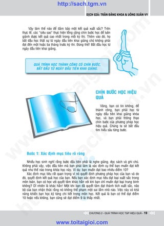 http://sach.tgm.vn
                                                            Dịch giả: Trần Đăng Khoa & Uông xUân vy




                                                                               om
          Vaäy laøm theá naøo ñeå ñaûm baûo moät keát quaû xuaát saéc? Treân
    thöïc teá, caùc “sieâu sao” thöïc hieän toång coäng chín böôùc hoïc ñeå luoân
    giaønh ñöôïc keát quaû cao nhaát trong moãi kyø thi. Theâm vaøo ñoù, hoï
    baét ñaàu hoïc thaät söï töø ngaøy ñaàu tieân khai giaûng chöù khoâng phaûi
    ñôïi ñeán moät hoaëc ba thaùng tröôùc kyø thi. Ñuùng theá! Baét ñaàu hoïc töø




                                                        i.c
    ngaøy ñaàu tieân khai giaûng.




                                                     io
             QUAÙ TRÌNH HOÏC THAØNH COÂNG COÙ CHÍN BÖÔÙC,
              BAÉT ÑAÀU TÖØ NGAØY ÑAÀU TIEÂN KHAI GIAÛNG.




                                          ig


                                                                                          n
                    ta


                                                                                        .v
                                                                    CHÍN BÖÔÙC HOÏC HIEÄU
                                                                    QUAÛ




                                                                             m
                  oi

                                                                        Vaâng, baïn coù tin khoâng, ñeå
                                                                    thaønh coâng, baïn phaûi hoïc töø
                                                                    ngaøy ñaàu tieân khai giaûng khoùa
         .t


                                                                tg  hoïc, vaø baïn phaûi thoâng thaïo
                                                                    chín böôùc cuûa phöông phaùp hoïc
                                                                    hieäu quaû. Chuùng ta seõ baét ñaàu
 w



                                                                    tìm hieåu saâu töøng böôùc.
                                                    h.
w

                                       ac
w




       Böôùc 1: Xaùc ñònh muïc tieâu roõ raøng
                         /s



        Nhieàu hoïc sinh nghó raèng böôùc ñaàu tieân phaûi laø nghe giaûng, ñoïc saùch vaø ghi chuù.
    Khoâng phaûi vaäy, vieäc ñaàu tieân maø baïn phaûi laøm laø xaùc ñònh cuï theå baïn muoán ñaït keát
    quaû nhö theá naøo trong khoùa hoïc naøy. Ví duï: baïn muoán ñaït bao nhieâu ñieåm 10?
        Xaùc ñònh muïc tieâu raát quan troïng vì noù quyeát ñònh phöông phaùp hoïc cuûa baïn vaø do
         /




    ñoù, quyeát ñònh keát quaû hoïc cuûa baïn. Neáu baïn xaùc ñònh muïc tieâu ñaït loaïi xuaát saéc trong
    moân toaùn, baïn coù hoïc vôùi quyeát taâm khaùc haún vôùi khi baïn chæ muoán ñaït loaïi trung bình
      p:




    khoâng? Dó nhieân laø khaùc haún! Moät khi baïn ñaõ quyeát taâm ñaït thaønh tích xuaát saéc, naõo
    boä cuûa baïn nhaän thöùc raèng noù khoâng theå phaïm moät sai laàm nhoû naøo. Vieäc naøy coù khaû
    naêng khieán baïn hoïc kyõ töøng chi tieát trong moân hoïc. Keát quaû laø baïn coù theå ñaït ñieåm
    10 hoaëc neáu khoâng, baïn cuõng seõ ñaït ñieåm 9 laø thaáp nhaát.
   t
ht




                                                              CHƯƠNG 2 - QUÁ TRÌNH HỌC TẬP HIỆU QUẢ - 19


                                 www.toitaigioi.com
 