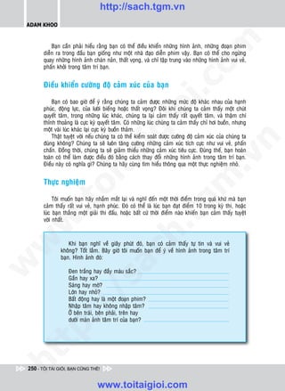 http://sach.tgm.vn
 ADAM KHOO




                                                                              om
            Baïn caàn phaûi hieåu raèng baïn coù theå ñieàu khieån nhöõng hình aûnh, nhöõng ñoaïn phim
        dieãn ra trong ñaàu baïn gioáng nhö moät nhaø ñaïo dieãn phim vaäy. Baïn coù theå cho ngöøng
        quay nhöõng hình aûnh chaùn naûn, thaát voïng, vaø chæ taäp trung vaøo nhöõng hình aûnh vui veû,
        phaán khôûi trong taâm trí baïn.




                                                         i.c
        Ñieàu khieån cöôøng ñoä caûm xuùc cuûa baïn

            Baïn coù bao giôø ñeå yù raèng chuùng ta caûm ñöôïc nhöõng möùc ñoä khaùc nhau cuûa haïnh
        phuùc, ñoäng löïc, cuûa löôøi bieáng hoaëc thaát voïng? Ñoâi khi chuùng ta caûm thaáy moät chuùt




                                                      io
        quyeát taâm, trong nhöõng luùc khaùc, chuùng ta laïi caûm thaáy raát quyeát taâm, vaø thaäm chí
        thænh thoaûng laø cöïc kyø quyeát taâm. Coù nhöõng luùc chuùng ta caûm thaáy chæ hôi buoàn, nhöng
        moät vaøi luùc khaùc laïi cöïc kyø buoàn thaûm.


                                          ig
            Thaät tuyeät vôøi neáu chuùng ta coù theå kieåm soaùt ñöôïc cöôøng ñoä caûm xuùc cuûa chuùng ta




                                                                                          n
        ñuùng khoâng? Chuùng ta seõ luoân taêng cöôøng nhöõng caûm xuùc tích cöïc nhö vui veû, phaán
        chaán. Ñoàng thôøi, chuùng ta seõ giaûm thieåu nhöõng caûm xuùc tieâu cöïc. Ñuùng theá, baïn hoaøn
                     ta


                                                                                        .v
        toaøn coù theå laøm ñöôïc ñieàu ñoù baèng caùch thay ñoåi nhöõng hình aûnh trong taâm trí baïn.
        Ñieàu naøy coù nghóa gì? Chuùng ta haõy cuøng tìm hieåu thoâng qua moät thöïc nghieäm nhoû.




                                                                             m
                   oi

        Thöïc nghieäm

             Toâi muoán baïn haõy nhaém maét laïi vaø nghó ñeán moät thôøi ñieåm trong quaù khöù maø baïn
          .t


                                                                tg
        caûm thaáy raát vui veû, haïnh phuùc. Ñoù coù theå laø luùc baïn ñaït ñieåm 10 trong kyø thi, hoaëc
        luùc baïn thaéng moät giaûi thi ñaáu, hoaëc baát cöù thôøi ñieåm naøo khieán baïn caûm thaáy tuyeät
        vôøi nhaát.
 w


                                                     h.
w




                    Khi baïn nghó veà giaây phuùt ñoù, baïn coù caûm thaáy töï tin vaø vui veû
                khoâng? Toát laém. Baây giôø toâi muoán baïn ñeå yù veà hình aûnh trong taâm trí
                                       ac


                baïn. Hình aûnh ñoù:
w




                    Ñen traéng hay ñaày maøu saéc?
                    Gaàn hay xa?
                          /s



                    Saùng hay môø?
                    Lôùn hay nhoû?
                    Baát ñoäng hay laø moät ñoaïn phim?
          /




                    Nhaäp taâm hay khoâng nhaäp taâm?
                    ÔÛ beân traùi, beân phaûi, treân hay
       p:




                    döôùi maøn aûnh taâm trí cuûa baïn?
   t
ht




 250 - TÔI TÀI GIỎI, BẠN CŨNG THẾ!


                                  www.toitaigioi.com
 
