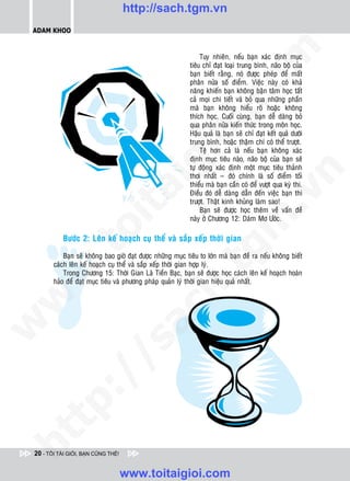 http://sach.tgm.vn
 ADAM KHOO




                                                                               om
                                                                   Tuy nhieân, neáu baïn xaùc ñònh muïc
                                                              tieâu chæ ñaït loaïi trung bình, naõo boä cuûa
                                                              baïn bieát raèng, noù ñöôïc pheùp ñeå maát
                                                              phaân nöûa soá ñieåm. Vieäc naøy coù khaû
                                                              naêng khieán baïn khoâng baän taâm hoïc taát
                                                              caû moïi chi tieát vaø boû qua nhöõng phaàn




                                                         i.c
                                                              maø baïn khoâng hieåu roõ hoaëc khoâng
                                                              thích hoïc. Cuoái cuøng, baïn deã daøng boû
                                                              qua phaân nöûa kieán thöùc trong moân hoïc.
                                                              Haäu quaû laø baïn seõ chæ ñaït keát quaû döôùi




                                                      io
                                                              trung bình, hoaëc thaäm chí coù theå tröôït.
                                                                   Teä hôn caû laø neáu baïn khoâng xaùc
                                                              ñònh muïc tieâu naøo, naõo boä cuûa baïn seõ


                                          ig                  töï ñoäng xaùc ñònh moät muïc tieâu thaûnh




                                                                                           n
                                                              thôi nhaát – ñoù chính laø soá ñieåm toái
                                                              thieåu maø baïn caàn coù ñeå vöôït qua kyø thi.
                     ta


                                                                                         .v
                                                              Ñieàu ñoù deã daøng daãn ñeán vieäc baïn thi
                                                              tröôït. Thaät kinh khuûng laøm sao!
                                                                   Baïn seõ ñöôïc hoïc theâm veà vaán ñeà
                                                              naøy ôû Chöông 12: Daùm Mô Öôùc.




                                                                             m
                   oi

           Böôùc 2: Leân keá hoaïch cuï theå vaø saép xeáp thôøi gian
           .t


                                                                tg
            Baïn seõ khoâng bao giôø ñaït ñöôïc nhöõng muïc tieâu to lôùn maø baïn ñeà ra neáu khoâng bieát
        caùch leân keá hoaïch cuï theå vaø saép xeáp thôøi gian hôïp lyù.
 w



            Trong Chöông 15: Thôøi Gian Laø Tieàn Baïc, baïn seõ ñöôïc hoïc caùch leân keá hoaïch hoaøn
                                                     h.
        haûo ñeå ñaït muïc tieâu vaø phöông phaùp quaûn lyù thôøi gian hieäu quaû nhaát.
w

                                       ac
w

           /              /s
   t    p:
ht




 20 - TÔI TÀI GIỎI, BẠN CŨNG THẾ!


                                    www.toitaigioi.com
 