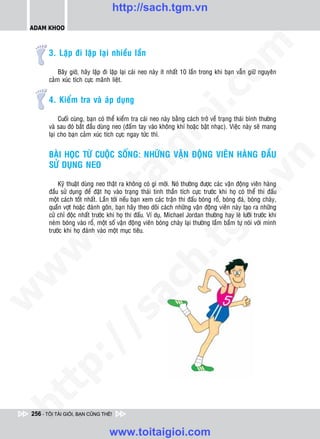 http://sach.tgm.vn
 ADAM KHOO




                                                                                om
        3. Laëp ñi laëp laïi nhieàu laàn

            Baây giôø, haõy laëp ñi laëp laïi caùi neo naøy ít nhaát 10 laàn trong khi baïn vaãn giöõ nguyeân
        caûm xuùc tích cöïc maõnh lieät.




                                                          i.c
        4. Kieåm tra vaø aùp duïng

             Cuoái cuøng, baïn coù theå kieåm tra caùi neo naøy baèng caùch trôû veà traïng thaùi bình thöôøng




                                                       io
        vaø sau ñoù baét ñaàu duøng neo (ñaám tay vaøo khoâng khí hoaëc baät nhaïc). Vieäc naøy seõ mang
        laïi cho baïn caûm xuùc tích cöïc ngay töùc thì.




                                           ig
        BAØI HOÏC TÖØ CUOÄC SOÁNG: NHÖÕNG VAÄN ÑOÄNG VIEÂN HAØNG ÑAÀU




                                                                                             n
        SÖÛ DUÏNG NEO
                      ta


                                                                                           .v
            Kyõ thuaät duøng neo thaät ra khoâng coù gì môùi. Noù thöôøng ñöôïc caùc vaän ñoäng vieân haøng
        ñaàu söû duïng ñeå ñaët hoï vaøo traïng thaùi tinh thaàn tích cöïc tröôùc khi hoï coù theå thi ñaáu
        moät caùch toát nhaát. Laàn tôùi neáu baïn xem caùc traän thi ñaáu boùng roå, boùng ñaù, boùng chaøy,




                                                                               m
                    oi

        quaàn vôït hoaëc ñaùnh goân, baïn haõy theo doõi caùch nhöõng vaän ñoäng vieân naøy taïo ra nhöõng
        cöû chæ ñoäc nhaát tröôùc khi hoï thi ñaáu. Ví duï, Michael Jordan thöôøng hay leø löôõi tröôùc khi
        neùm boùng vaøo roå, moät soá vaän ñoäng vieân boùng chaøy laïi thöôøng laàm baàm töï noùi vôùi mình
           .t


        tröôùc khi hoï ñaùnh vaøo moät muïc tieâu.
                                                                  tg
 w


                                                      h.
w

                                        ac
w

          /                /s
   t   p:
ht




 256 - TÔI TÀI GIỎI, BẠN CŨNG THẾ!


                                   www.toitaigioi.com
 