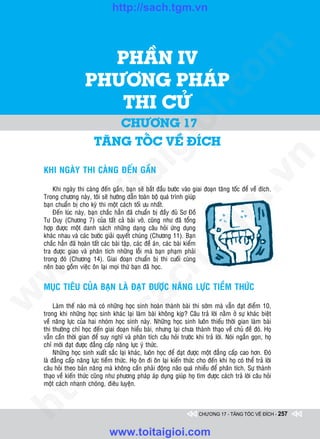 http://sach.tgm.vn
                                                              Dịch giả: Trần Đăng Khoa & Uông xUân vy




                         PHAÀN IV




                                                                                  om
                       PHÖÔNG PHAÙP




                                                          i.c
                          THI CÖÛ
                               CHÖÔNG 17




                                                       io
                           TAÊNG TOÁC VEÀ ÑíCH

                                           ig


                                                                                              n
    KHI NGAØY THI CAØNG ÑEÁN GAÀN
                    ta


                                                                                            .v
        Khi ngaøy thi caøng ñeán gaàn, baïn seõ baét ñaàu böôùc vaøo giai ñoaïn taêng toác ñeå veà ñích.
    Trong chöông naøy, toâi seõ höôùng daãn toaøn boä quaù trình giuùp




                                                                                m
                  oi

    baïn chuaån bò cho kyø thi moät caùch toái öu nhaát.
        Ñeán luùc naøy, baïn chaéc haún ñaõ chuaån bò ñaày ñuû Sô Ñoà
    Tö Duy (Chöông 7) cuûa taát caû baøi vôû, cuõng nhö ñaõ toång
         .t


    hôïp ñöôïc moät danh saùch nhöõng daïng caâu hoûi öùng duïng
    khaùc nhau vaø caùc böôùc giaûi quyeát chuùng (Chöông 11). Baïn
                                                                   tg
    chaéc haún ñaõ hoaøn taát caùc baøi taäp, caùc ñeà aùn, caùc baøi kieåm
 w



    tra ñöôïc giao vaø phaân tích nhöõng loãi maø baïn phaïm phaûi
                                                      h.
    trong ñoù (Chöông 14). Giai ñoaïn chuaån bò thi cuoái cuøng
    neân bao goàm vieäc oân laïi moïi thöù baïn ñaõ hoïc.
w

                                        ac


    MUÏC TIEÂU CUÛA BAÏN LAØ ÑAÏT ÑÖÔÏC NAÊNG LÖÏC TIEÀM THÖÙC
w




         Laøm theá naøo maø coù nhöõng hoïc sinh hoaøn thaønh baøi thi sôùm maø vaãn ñaït ñieåm 10,
                          /s



    trong khi nhöõng hoïc sinh khaùc laïi laøm baøi khoâng kòp? Caâu traû lôøi naèm ôû söï khaùc bieät
    veà naêng löïc cuûa hai nhoùm hoïc sinh naøy. Nhöõng hoïc sinh luoân thieáu thôøi gian laøm baøi
    thi thöôøng chæ hoïc ñeán giai ñoaïn hieåu baøi, nhöng laïi chöa thaønh thaïo veà chuû ñeà ñoù. Hoï
    vaãn caàn thôøi gian ñeå suy nghó vaø phaân tích caâu hoûi tröôùc khi traû lôøi. Noùi ngaén goïn, hoï
         /




    chæ môùi ñaït ñöôïc ñaúng caáp naêng löïc yù thöùc.
         Nhöõng hoïc sinh xuaát saéc laïi khaùc, luoân hoïc ñeå ñaït ñöôïc moät ñaúng caáp cao hôn. Ñoù
      p:




    laø ñaúng caáp naêng löïc tieàm thöùc. Hoï oân ñi oân laïi kieán thöùc cho ñeán khi hoï coù theå traû lôøi
    caâu hoûi theo baûn naêng maø khoâng caàn phaûi ñoäng naõo quaù nhieàu ñeå phaân tích. Söï thaønh
    thaïo veà kieán thöùc cuõng nhö phöông phaùp aùp duïng giuùp hoï tìm ñöôïc caùch traû lôøi caâu hoûi
    moät caùch nhanh choùng, ñieâu luyeän.
   t
ht




                                                                            CHƯƠNG 17 - TĂNG TỐC VỀ ĐÍCH - 257


                                  www.toitaigioi.com
 