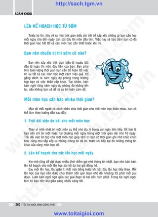 http://sach.tgm.vn
 ADAM KHOO




                                                                                 om
        LEÂN KEÁ HOAÏCH HOÏC TÖØ SÔÙM

             Tröôùc kyø thi, haõy veõ ra moät thôøi gian bieåu chi tieát ñeå saép xeáp nhöõng gì baïn caàn hoïc
        moãi ngaøy cho ñeán ngaøy baïn baét ñaàu thi moân ñaàu tieân. Vieäc naøy seõ baûo ñaûm baïn coù ñuû
        thôøi gian hoïc heát taát caû caùc moân hoïc caàn thieát tröôùc khi thi.




                                                          i.c
        Baïn neân chuaån bò thi sôùm côõ naøo?




                                                       io
             Baïn neân saép xeáp thôøi gian bieåu ñi ngöôïc baét
        ñaàu töø ngaøy thi moân ñaàu tieân cuûa baïn. Baïn phaûi
        tính toaùn löôïng thôøi gian baïn caàn ñeå hoaøn taát vieäc



                                            ig
        oân laïi taát caû caùc moân hoïc moät caùch hieäu quaû. Coá
        gaéng daønh ra naêm ngaøy döï phoøng trong tröôøng




                                                                                             n
        hôïp baïn coù vieäc khaån caáp khaùc. Tuy nhieân, luoân
        luoân nghó raèng naêm ngaøy döï phoøng ñoù khoâng toàn
                      ta


                                                                                           .v
        taïi, neáu khoâng baïn seõ deã bò söï trì hoaõn caùm doã.


        Moãi moân hoïc caàn bao nhieâu thôøi gian?




                                                                               m
                    oi

            Maëc duø moãi ngöôøi coù caùch phaân chia thôøi gian cho moãi moân hoïc khaùc nhau, baïn coù
           .t


        theå laøm theo höôùng daãn sau ñaây.
                                                                  tg
        1. Traûi daøi vieäc oân baøi cho moãi moân hoïc
 w


                                                       h.
            Thay vì nhoài nheùt oân moät moân cuï theå nhö ñòa lyù trong vaøi ngaøy lieân tieáp, toát hôn laø
        baïn neân chæ oân moät hoaëc hai chöông moãi ngaøy trong moät thôøi gian daøi nhö 10 ngaøy.
w




        Traûi daøi vieäc oân taäp cho moät moân hoïc giuùp taâm trí baïn coù thôøi gian ghi nhôù chaéc chaén
                                        ac


        hôn, cuõng nhö saép xeáp laïi nhöõng thoâng tin ñaõ oân, tröôùc khi tieáp tuïc oân nhöõng thoâng tin
        khaùc cuûa cuøng moân hoïc ñoù.
w




        2. Leân keá hoaïch cho caùc laàn hoïc moãi ngaøy
                           /s




            Xin nhôù raèng ñeå ñaït ñöôïc nhieàu ñænh ñieåm gôïi nhôù thoâng tin nhaát, baïn neân luoân luoân
        leân keá hoaïch cho moãi laàn hoïc daøi toái ña hai giôø ñoàng hoà.
            Sau moãi laàn hoïc, thö giaõn ít nhaát nöûa tieáng tröôùc khi baét ñaàu laàn hoïc tieáp theo. Moãi
          /




        laàn hoïc cuûa baïn neân ñöôïc chia thaønh boán giai ñoaïn nhoû daøi khoaûng 25 phuùt moãi giai
        ñoaïn. Luoân luoân nghæ ngôi giöõa caùc giai ñoaïn töø hai ñeán naêm phuùt. Trong luùc nghæ ngôi,
       p:




        taâm trí baïn neân thö giaõn caøng nhieàu caøng toát.
   t
ht




 260 - TÔI TÀI GIỎI, BẠN CŨNG THẾ!


                                   www.toitaigioi.com
 
