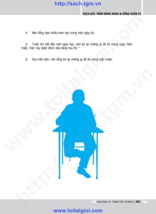 http://sach.tgm.vn
                                                          Dịch giả: Trần Đăng Khoa & Uông xUân vy




                                                                             om
       4.    Neân toång hôïp nhieàu moân hoïc trong moät ngaøy oân.


        5. Tröôùc khi baét ñaàu moät ngaøy hoïc, neân oân laïi nhöõng gì ñaõ oân trong ngaøy hoâm




                                                       i.c
    tröôùc. Vieäc naøy ñöôïc ñaùnh daáu baèng hoa thò *


       6.    Sau moät tuaàn, neân toång oân laïi nhöõng gì ñaõ oân trong tuaàn tröôùc.




                                                    io
                                        ig


                                                                                           n
                   ta


                                                                                         .v
                                                                           m
                 oi
        .t


                                                              tg
 w


                                                   h.
w

                                     ac
w

        /               /s
   t p:
ht




                                                                       CHƯƠNG 17 - TĂNG TỐC VỀ ĐÍCH - 263


                                www.toitaigioi.com
 