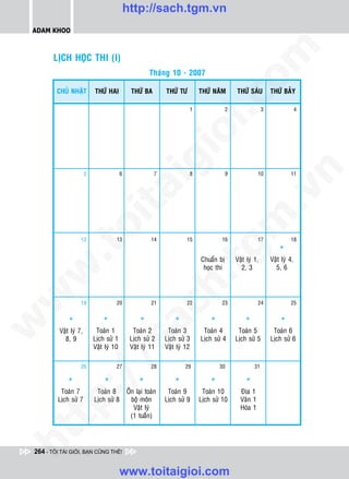http://sach.tgm.vn
 ADAM KHOO




                                                                                             om
        LÒCH HOÏC THI (I)
                                                        Thaùng 10 - 2007

         CHUÛ NHAÄT         THÖÙ HAI            THÖÙ BA        THÖÙ TÖ       THÖÙ NAÊM       THÖÙ SAÙU         THÖÙ BAÛY




                                                                   i.c
                                                                         1               2                 3                 4




                                                                io
                                                    ig


                                                                                                        n
                        5                 6               7              8               9              10              11
                          ta


                                                                                                      .v
                                                                                          m
                        oi

                    12                13                 14             15           16                 17              18

                                                                                                                   *
          .t


                                                                             tg
                                                                             Chuaån bò       Vaät lyù 1,       Vaät lyù 4,
                                                                              hoïc thi         2, 3              5, 6
 w


                                                               h.
w




                    19                20                 21             22           23                 24              25
                                                ac


              *                 *                   *              *             *               *                 *
w




          Vaät lyù 7,        Toaùn 1            Toaùn 2         Toaùn 3       Toaùn 4         Toaùn 5           Toaùn 6
            8, 9            Lòch söû 1         Lòch söû 2      Lòch söû 3    Lòch söû 4      Lòch söû 5        Lòch söû 6
                               /s



                            Vaät lyù 10        Vaät lyù 11     Vaät lyù 12

                    26                27                 28            29            30               31
          /




             *                  *                  *               *             *               *
       p:




          Toaùn 7            Toaùn 8          OÂn laïi toaøn    Toaùn 9       Toaùn 10         Ñòa 1
         Lòch söû 7         Lòch söû 8          boä moân       Lòch söû 9    Lòch söû 10       Vaên 1
                                                 Vaät lyù                                      Hoùa 1
                                                (1 tuaàn)
   t
ht




 264 - TÔI TÀI GIỎI, BẠN CŨNG THẾ!


                                          www.toitaigioi.com
 