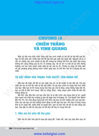 http://sach.tgm.vn
 ADAM KHOO




                                                                                  om
                                                           i.c
                                          CHÖÔNG 18




                                                        io
                                    CHIEÁN THAÉNG
                                            ig
                                   VAØ VINH QUANG




                                                                                              n
                      ta


                                                                                            .v
            Maëc duø haàu nhö chaéc chaén raèng moät hoïc sinh chuaån bò baøi toát seõ ñaït keát quaû toát,
        baïn coù theå phaûi caàn nhieàu hôn theá ñeå ñaït keát quaû xuaát saéc tuyeät ñoái. Nguyeân do laø vì
        vaãn coù nhöõng hoïc sinh chuaån bò baøi toát nhöng laïi khoâng theå laøm baøi hoaøn haûo trong




                                                                                m
                    oi

        khoâng khí caêng thaúng cuûa kyø thi. ÔÛ chöông naøy, toâi seõ chæ ra moät soá sai laàm thoâng
        thöôøng maø hoïc sinh phaïm phaûi döôùi aùp löïc cuûa kyø thi. Chuùng ta cuõng seõ thaûo luaän
        veà caùc phöông phaùp phoøng traùnh nhaèm giuùp baïn coù theå laøm baøi thi ôû phong ñoä cao
           .t


        nhaát.
                                                                   tg
 w



        TÖÏ ÑAËT MÌNH VAØO TRAÏNG THAÙI QUYEÁT TAÂM MAÏNH MEÕ
                                                       h.
            Neáu baïn ñaõ hoaøn taát taát caû caùc böôùc hoïc thi vaø ñaõ chuaån bò baøi ñaày ñuû, thöù duy
w




        nhaát coøn laïi coù theå laáy maát cô hoäi ñaït ñieåm 10 cuûa baïn chính laø traïng thaùi tinh thaàn
                                         ac


        cuûa baïn. Neáu baïn ñi thi trong traïng thaùi tieâu cöïc nhö lo laéng, caêng thaúng hoaëc boái roái,
        baïn coù theå ñi ñeán tình traïng “ñaàu oùc troáng roãng”, hoaëc phaïm phaûi nhieàu loãi baát caån
w




        khoâng ñaùng coù.
            Bôûi theá, vieäc ñaàu tieân maø baïn caàn laøm laø töï ñaët mình vaøo traïng thaùi töï tin, quyeát
                           /s



        taâm maïnh meõ nhaát nhö nhöõng gì baïn ñaõ ñöôïc hoïc ôû Chöông 16: Taïo Quyeát Taâm Maïnh
        Meõ Töùc Thì. Xin nhôù raèng traïng thaùi tinh thaàn cuûa baïn seõ aûnh höôûng caûm xuùc cuûa baïn.
        Caûm xuùc cuûa baïn seõ aûnh höôûng haønh ñoäng vaø keát quaû cuûa baïn. Khi baïn ôû trong traïng
        thaùi töï tin tuyeät ñoái, phaán khôûi vaø quyeát taâm, baïn seõ laøm baøi vôùi taát caû khaû naêng cuûa
           /




        baïn. Sau ñaây laø moät soá vieäc baïn coù theå laøm ñeå duy trì traïng thaùi ñoù.
        p:




        1. Ñeán nôi thi sôùm ñeå thö giaõn

            Ñeán nôi thi sôùm hôn giôø thi bao giôø cuõng toát. Tröôùc heát, vieäc naøy baûo ñaûm baïn seõ
   t
ht




 266 - TÔI TÀI GIỎI, BẠN CŨNG THẾ!


                                   www.toitaigioi.com
 