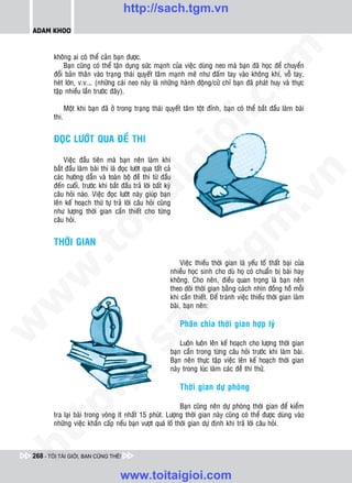 http://sach.tgm.vn
 ADAM KHOO




                                                                                    om
        khoâng ai coù theå caûn baïn ñöôïc.
            Baïn cuõng coù theå taän duïng söùc maïnh cuûa vieäc duøng neo maø baïn ñaõ hoïc ñeå chuyeån
        ñoåi baûn thaân vaøo traïng thaùi quyeát taâm maïnh meõ nhö ñaám tay vaøo khoâng khí, voã tay,
        heùt lôùn, v.v.… (nhöõng caùi neo naøy laø nhöõng haønh ñoäng/cöû chæ baïn ñaõ phaùt huy vaø thöïc
        taäp nhieàu laàn tröôùc ñaây).




                                                             i.c
               Moät khi baïn ñaõ ôû trong traïng thaùi quyeát taâm toät ñænh, baïn coù theå baét ñaàu laøm baøi
        thi.




                                                          io
        ÑOÏC LÖÔÙT QUA ÑEÀ THI

            Vieäc ñaàu tieân maø baïn neân laøm khi


                                              ig
        baét ñaàu laøm baøi thi laø ñoïc löôùt qua taát caû




                                                                                                 n
        caùc höôùng daãn vaø toaøn boä ñeà thi töø ñaàu
        ñeán cuoái, tröôùc khi baét ñaàu traû lôøi baát kyø
                        ta


                                                                                               .v
        caâu hoûi naøo. Vieäc ñoïc löôùt naøy giuùp baïn
        leân keá hoaïch thöù töï traû lôøi caâu hoûi cuõng
        nhö löôïng thôøi gian caàn thieát cho töøng
        caâu hoûi.




                                                                                  m
                      oi

        THÔØI GIAN
           .t


                                                                     tg
                                                               Vieäc thieáu thôøi gian laø yeáu toá thaát baïi cuûa
                                                          nhieàu hoïc sinh cho duø hoï coù chuaån bò baøi hay
 w



                                                          khoâng. Cho neân, ñieàu quan troïng laø baïn neân
                                                         h.
                                                          theo doõi thôøi gian baèng caùch nhìn ñoàng hoà moãi
                                                          khi caàn thieát. Ñeå traùnh vieäc thieáu thôøi gian laøm
w




                                                          baøi, baïn neân:
                                           ac


                                                              Phaân chia thôøi gian hôïp lyù
w




                                                              Luoân luoân leân keá hoaïch cho löôïng thôøi gian
                             /s



                                                          baïn caàn trong töøng caâu hoûi tröôùc khi laøm baøi.
                                                          Baïn neân thöïc taäp vieäc leân keá hoaïch thôøi gian
                                                          naøy trong luùc laøm caùc ñeà thi thöû.
           /




                                                              Thôøi gian döï phoøng
        p:




                                                           Baïn cuõng neân döï phoøng thôøi gian ñeå kieåm
        tra laïi baøi trong voøng ít nhaát 15 phuùt. Löôïng thôøi gian naøy cuõng coù theå ñöôïc duøng vaøo
        nhöõng vieäc khaån caáp neáu baïn vöôït quaù loá thôøi gian döï ñònh khi traû lôøi caâu hoûi.
   t
ht




 268 - TÔI TÀI GIỎI, BẠN CŨNG THẾ!


                                     www.toitaigioi.com
 