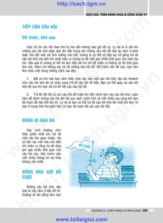 http://sach.tgm.vn
                                                               Dịch giả: Trần Đăng Khoa & Uông xUân vy




                                                                                   om
    TIEÁP CAÄN CAÂU HOÛI

    Deã tröôùc, khoù sau




                                                           i.c
         Vieäc traû lôøi caâu hoûi theo thöù töï cho saün khoâng bao giôø toát caû. Lyù do laø vì ñoâi khi
    nhöõng caâu hoûi khoù ñöôïc ñöa leân ñaàu trong khi nhöõng caâu hoûi deã hôn laïi naèm ôû phía
    döôùi. Khi ñoái maët vôùi tình huoáng nhö theá, chuùng ta coù theå cöù tieáp tuïc coá gaéng traû lôøi
    caâu hoûi khoù cho ñeán khi phaùt hieän ra chuùng ta ñaõ maát quaù nhieàu thôøi gian cho moät caâu




                                                        io
    hoûi. Haäu quaû laø chuùng ta hoái haû laøm tieáp baøi thi chæ ñeå nhaän ra khoâng coù ñuû thôøi gian
    laøm baøi, thaäm chí khoâng kòp traû lôøi nhöõng caâu hoûi deã. Ñeå traùnh vaán ñeà naøy, baïn neân
    laøm theo moät trong nhöõng caùch sau ñaây:



                                            ig
         1. Baát cöù khi naøo baïn caûm thaáy maéc keït vaøo moät caâu hoûi khoù, laäp töùc khoanh




                                                                                                n
    troøn caâu hoûi khoù ñoù vaø nhaûy sang traû lôøi caâu hoûi keá tieáp. Baïn coù theå quay laïi caâu hoûi
    khoù ñoù sau khi baïn ñaõ traû lôøi heát caùc caâu hoûi deã.
                     ta


                                                                                              .v
        2. Traû lôøi heát taát caû caùc caâu hoûi deã tröôùc khi tieán haønh laøm caùc caâu hoûi khoù. Luoân
    luoân ñeå daønh nhöõng caâu hoûi ñoøi hoûi suy nghó, phaân tích vaø vieát nhieàu sau cuøng khi baïn




                                                                                 m
                   oi

    ñaõ hoaøn taát haàu heát baøi thi. Lyù do laø baïn coù theå traû lôøi caâu hoûi khoù toát nhaát khi taâm trí
    baïn ôû traïng thaùi thö giaõn hôn (vì baïn ñaõ hoaøn taát caùc caâu hoûi deã).
         .t


                                                                    tg
    ÑÖØNG ÑI QUAÙ ÑAØ
 w


                                                       h.
         Hoïc sinh thöôøng caûm
    thaáy phaán khôûi khi traû lôøi
w




    moät caâu hoûi quen thuoäc. Hoï
    cöù lieân tuïc vieát maõi cho ñeán
                                           ac


    khi nhaän ra raèng hoï ñaõ laõng
    phí quaù nhieàu thôøi gian cho
w




    caâu hoûi naøy. Haõy traùnh vieäc
    vieát nhieàu thoâng tin dö thöøa
                          /s



    khoâng caàn thieát.


    ÑÖØNG BAO GIÔØ BOÛ
         /




    CUOÄC
      p:




         Nhöõng caâu hoûi khoù, ñaëc
    bieät laø neáu naèm ôû ñaàu ñeà thi,
    thöôøng coù taùc ñoäng laøm baïn
   t
ht




                                                                    CHƯƠNG 18 - CHIẾN THẮNG VÀ VINH QUANG - 269


                                   www.toitaigioi.com
 